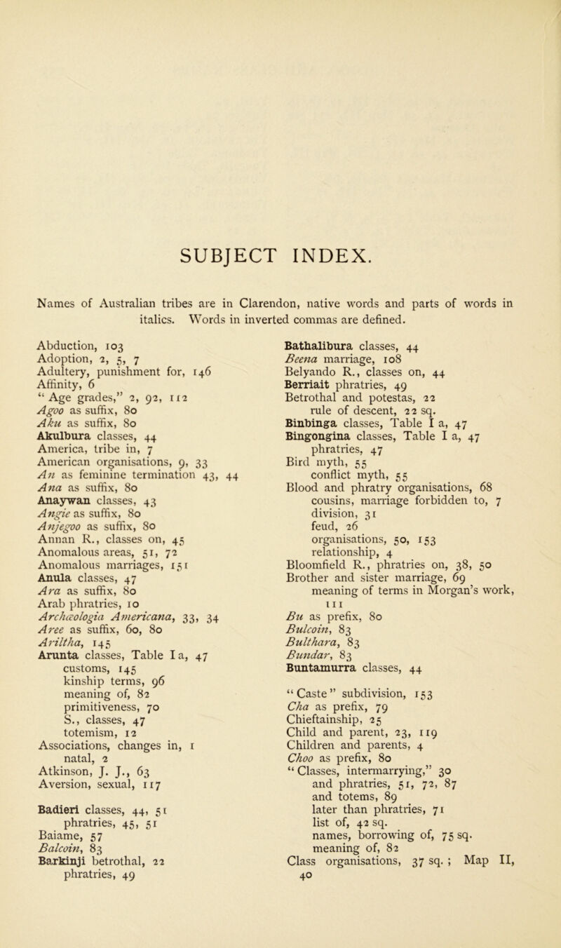 SUBJECT INDEX. Names of Australian tribes are in Clarendon, native words and parts of words in italics. Words in inverted commas are defined. Abduction, 103 Adoption, 2, 5, 7 Adultery, punishment for, 146 Affinity, 6 “Age grades,” 2, 92, ii2 Agoo as suffix, 80 Aku as suffix, 80 Akulbura classes, 44 America, tribe in, 7 American organisations, 9, 33 A71 as feminine termination 43, 44 Ana as suffix, 80 Anaywan classes, 43 as suffix, 80 Anjegoo as suffix, 80 Annan R., classes on, 45 Anomalous areas, 51, 72 Anomalous marriages, 131 Anula classes, 47 Ara as suffix, 80 Arab phratries, 10 Archivologia Americana, 33, 34 Aree as suffix, 60, 80 Ariltha, 145 Arunta classes. Table I a, 47 customs, 145 kinship terms, 96 meaning of, 82 primitiveness, 70 S., classes, 47 totemism, 12 Associations, changes in, i natal, 2 Atkinson, J. J., 63 Aversion, sexual, 117 Badieri classes, 44, 51 phratries, 45. 51 Baiame, 57 Balcoin, 83 Barkinji betrothal, 22 Bathalibura classes, 44 Beena marriage, 108 Belyando R., classes on, 44 Berriait phratries, 49 Betrothal and potestas, 22 rule of descent, 22 sq. Binbinga classes, Table I a, 47 Bingongina classes. Table I a, 47 phratries, 47 Bird myth, 55 conflict myth, 55 Blood and phratry organisations, 68 cousins, marriage forbidden to, 7 division, 31 feud, 26 organisations, 50, 153 relationship, 4 Bloomfield R., phratries on, 38, 50 Brother and sister marriage, 69 meaning of terms in Morgan’s work, 111 Bu as prefix, 80 Bulcoin, 83 Bukhara, 83 Bundar, 83 Buntamurra classes, 44 “Caste” subdivision, 153 Cha as prefix, 79 Chieftainship, 25 Child and parent, 23, 119 Children and parents, 4 Choo as prefix, 80 “ Classes, intermarrying,” 30 and phratries, 51, 72, 87 and totems, 89 later than phratries, 71 list of, 42 sq. names, borrowing of, 75 sq. meaning of, 82 Class organisations, 37 sq. ; Map II,