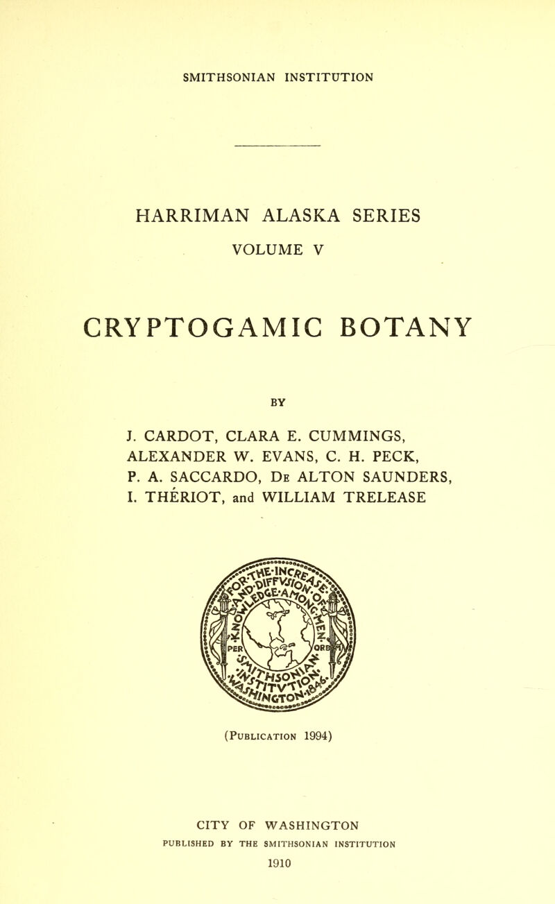 SMITHSONIAN INSTITUTION HARRIMAN ALASKA SERIES VOLUME V CRYPTOGAMIC BOTANY BY J. CARDOT, CLARA E. CUMMINGS, ALEXANDER W. EVANS, C. H. PECK, P. A. SACCARDO, De ALTON SAUNDERS, I. THERIOT, and WILLIAM TRELEASE (Publication 1994) CITY OF WASHINGTON PUBLISHED BY THE SMITHSONIAN INSTITUTION 1910