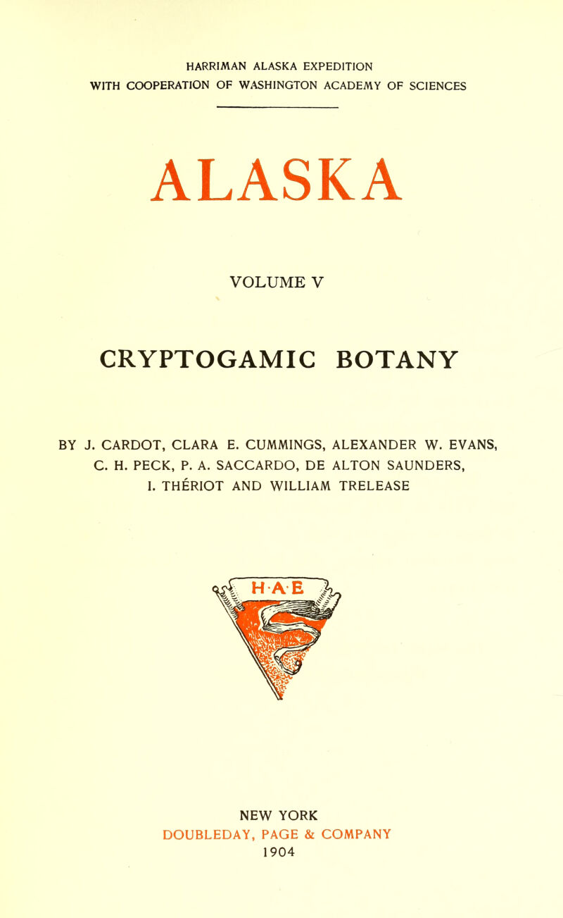 HARRIMAN ALASKA EXPEDITION WITH COOPERATION OF WASHINGTON ACADEMY OF SCIENCES ALASKA VOLUME V CRYPTOGAMIC BOTANY BY J. CARDOT, CLARA E. CUMMINGS, ALEXANDER W. EVANS, C. H. PECK, P. A. SACCARDO, DE ALTON SAUNDERS, I. THERIOT AND WILLIAM TRELEASE NEW YORK DOUBLEDAY, PAGE & COMPANY 1904