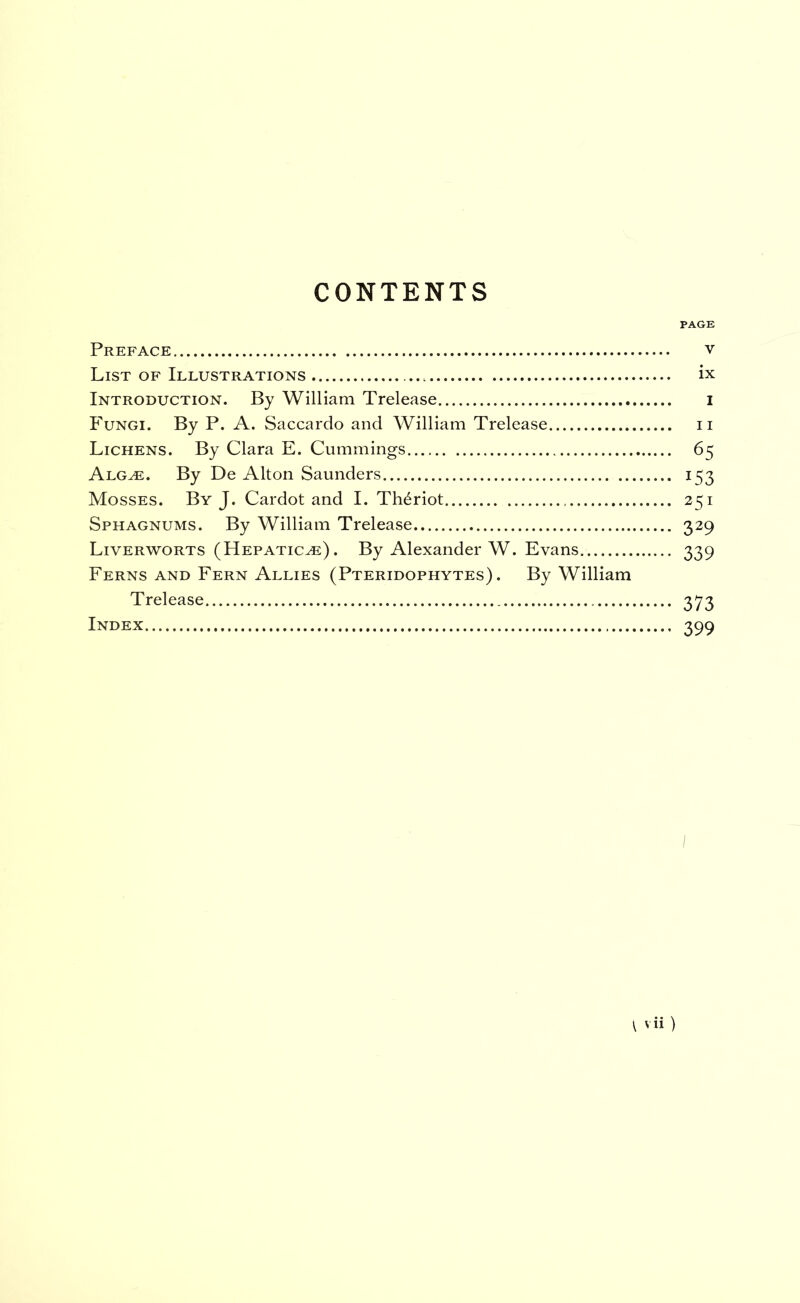 CONTENTS PAGE Preface v List of Illustrations ix Introduction. By William Trelease i Fungi. By P. A. Saccardo and William Trelease ii Lichens. By Clara E. Cummings 65 Alg^. By De Alton Saunders 153 Mosses. By J. Cardot and I. Theriot 251 Sphagnums. By William Trelease 329 Liverworts (Hepaticas). By Alexander W. Evans 339 Ferns and Fern Allies (Pteridophytes) . By William Trelease 373 Index 399 I vii )