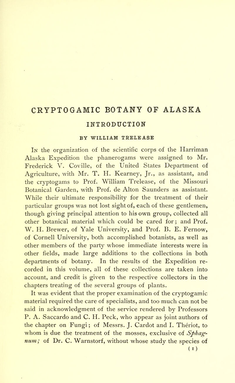 CRYPTOGAMIC BOTANY OF ALASKA INTRODUCTION BY WILLIAM TRELEASE In the organization of the scientific corps of the Harriman Alaska Expedition the phanerogams were assigned to Mr. Frederick V. Coville, of the United States Department of Agriculture, with Mr. T. H. Kearney, Jr., as assistant, and the cryptogams to Prof. Vv^illiam Trelease, of the Missouri Botanical Garden, with Prof, de Alton Saunders as assistant. While their ultimate responsibility for the treatment of their particular groups was not lost sight of, each of these gentlemen, though giving principal attention to his own group, collected all other botanical material which could be cared for; and Prof. W. H. Brewer, of Yale University, and Prof. B. E. Fernow, of Cornell University, both accomplished botanists, as well as other members of the party whose immediate interests were in other fields, made large additions to the collections in both departments of botany. In the results of the Expedition re- corded in this volume, all of these collections are taken into account, and credit is given to the respective collectors in the chapters treating of the several groups of plants. It was evident that the proper examination of the cryptogamic material required the care of specialists, and too much can not be said in acknowledgment of the service rendered by Professors P. A. Saccardo and C. H. Peck, who appear as joint authors of the chapter on Fungi; of Messrs. J. Cardot and I. Theriot, to whom is due the treatment of the mosses, exclusive of Sfhag- nmn; of Dr. C. Warnstorf, without whose study the species of