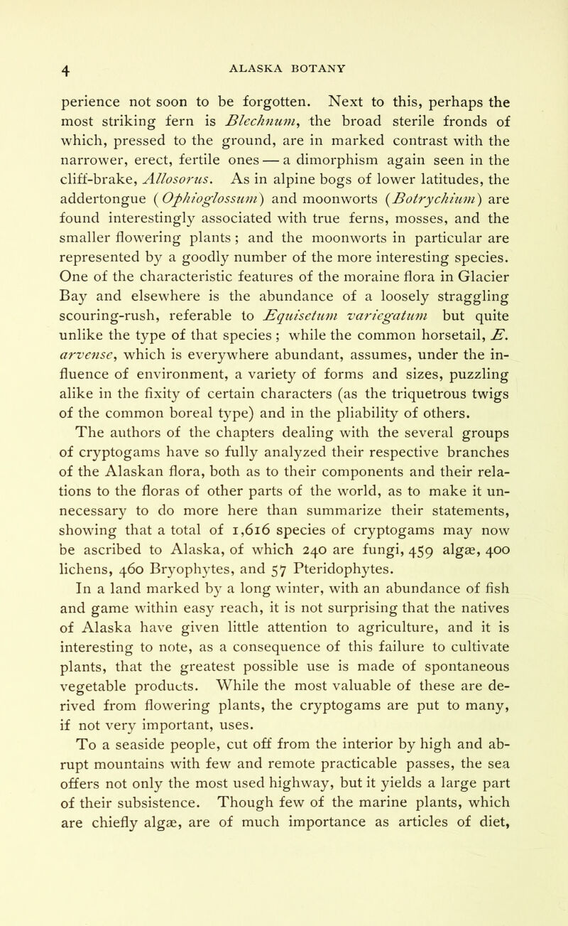 perience not soon to be forgotten. Next to this, perhaps the most striking fern is BlecJmum^ the broad sterile fronds of which, pressed to the ground, are in marked contrast with the narrower, erect, fertile ones — a dimorphism again seen in the cliff-brake, Allosorus. As in alpine bogs of lower latitudes, the addertongue (^Ophioglossiini) and moonworts (Bolryckium) are found interestingly associated with true ferns, mosses, and the smaller flowering plants ; and the moonworts in particular are represented by a goodly number of the more interesting species. One of the characteristic features of the moraine flora in Glacier Bay and elsewhere is the abundance of a loosely straggling scouring-rush, referable to Eqiiisettmi variegatiim but quite unlike the type of that species ; while the common horsetail, A'. arvense^ which is everywhere abundant, assumes, under the in- fluence of environment, a variety of forms and sizes, puzzling alike in the fixity of certain characters (as the triquetrous twigs of the common boreal type) and in the pliability of others. The authors of the chapters dealing with the several groups of cryptogams have so fully analyzed their respective branches of the Alaskan flora, both as to their components and their rela- tions to the floras of other parts of the world, as to make it un- necessary to do more here than summarize their statements, showing that a total of i,6i6 species of cryptogams may now be ascribed to Alaska, of which 240 are fungi, 459 algae, 400 lichens, 460 Bryophytes, and 57 Pteridophytes. In a land marked by a long winter, with an abundance of fish and game within easy reach, it is not surprising that the natives of Alaska have given little attention to agriculture, and it is interesting to note, as a consequence of this failure to cultivate plants, that the greatest possible use is made of spontaneous vegetable products. While the most valuable of these are de- rived from flowering plants, the cryptogams are put to many, if not very important, uses. To a seaside people, cut off from the interior by high and ab- rupt mountains with few and remote practicable passes, the sea offers not only the most used highway, but it yields a large part of their subsistence. Though few of the marine plants, which are chiefly algas, are of much importance as articles of diet,