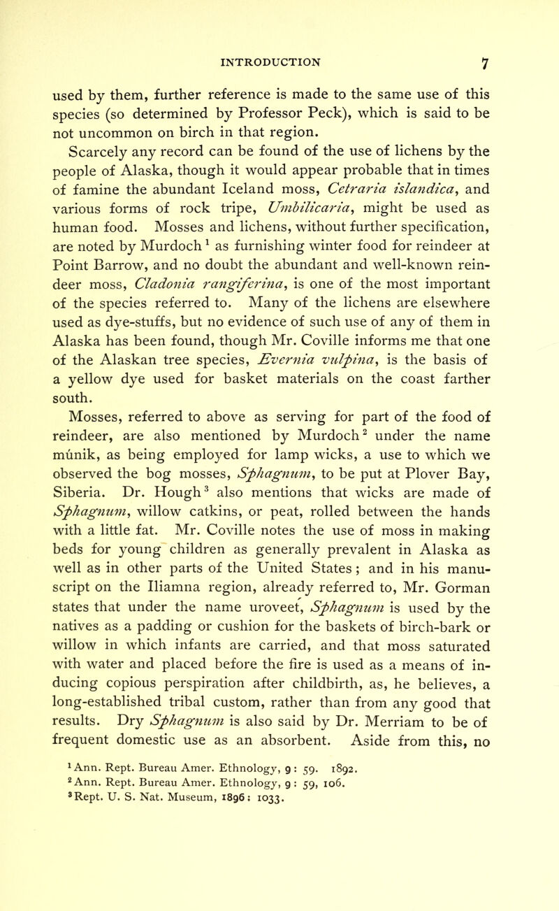 used by them, further reference is made to the same use of this species (so determined by Professor Peck), which is said to be not uncommon on birch in that region. Scarcely any record can be found of the use of lichens by the people of Alaska, though it would appear probable that in times of famine the abundant Iceland moss, Cetraria islandica^ and various forms of rock tripe, Umhilicaria^ might be used as human food. Mosses and lichens, without further specification, are noted by Murdoch ^ as furnishing winter food for reindeer at Point Barrow, and no doubt the abundant and well-known rein- deer moss, Cladonia rangiferina^ is one of the most important of the species referred to. Many of the lichens are elsewhere used as dye-stuffs, but no evidence of such use of any of them in Alaska has been found, though Mr. Coville informs me that one of the Alaskan tree species, Ever^iia vulfina^ is the basis of a yellow dye used for basket materials on the coast farther south. Mosses, referred to above as serving for part of the food of reindeer, are also mentioned by Murdoch^ under the name munik, as being employed for lamp wicks, a use to which we observed the bog mosses, Sfhagnum^ to be put at Plover Bay, Siberia. Dr. Hough ^ also mentions that wicks are made of Sfhagnu77i^ willow catkins, or peat, rolled between the hands with a little fat. Mr. Coville notes the use of moss in making beds for young children as generally prevalent in Alaska as well as in other parts of the United States ; and in his manu- script on the Iliamna region, already referred to, Mr. Gorman states that under the name uroveet, Sfhagnum is used by the natives as a padding or cushion for the baskets of birch-bark or willow in which infants are carried, and that moss saturated with water and placed before the fire is used as a means of in- ducing copious perspiration after childbirth, as, he believes, a long-established tribal custom, rather than from any good that results. Dry Sphagmmi is also said by Dr. Merriam to be of frequent domestic use as an absorbent. Aside from this, no ^Ann. Kept. Bureau Amer. Ethnology, 9: 59. 1892. 2 Ann. Kept. Bureau Amer. Ethnology, g : 59, 106. ®Rept. U. S. Nat. Museum, 1896; 1033.