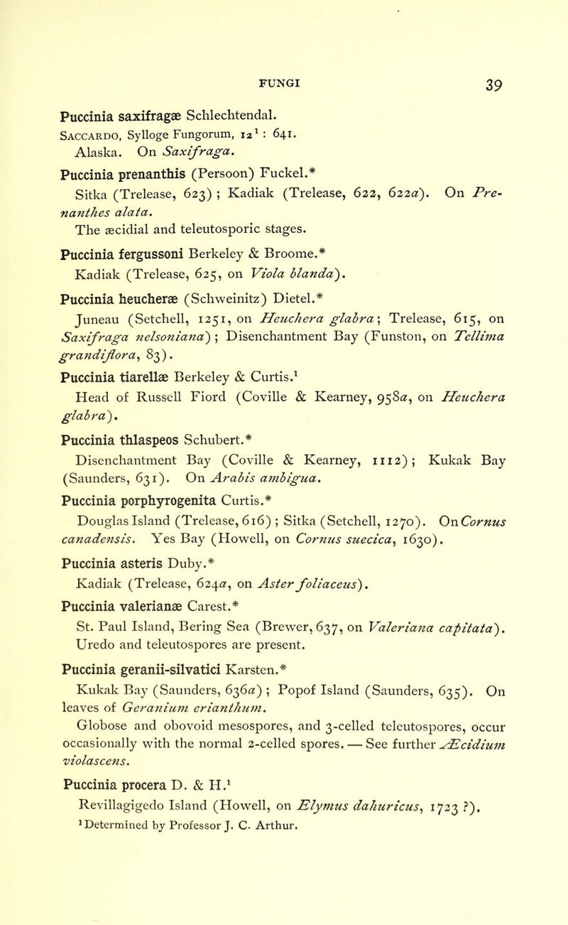 Puccinia saxifragae Schlechtendal. Saccardo, Sylloge Fungorum, 12 ^ 641. Alaska. On Saxifraga, Puccinia prenanthis (Persoon) Fuckel.* Sitka (Trelease, 623) ; Kadiak (Trelease, 623, 622^?). On Pre~ nanthes alata. The aecidial and teleutosporic stages. Puccinia fergussoni Berkeley & Broome.* Kadiak (Trelease, 625, on Viola blanda'), Puccinia heucherae (Schweinitz) Dietel.* Juneau (Setchell, 1251, on Heuchera glabra \ Trelease, 615, on Saxifraga nelsoniana') ; Disenchantment Bay (Funston, on Tellima grandijlora^ ^3)* Puccinia tiarellae Berkeley & Curtis.^ Head of Russell Fiord (Coville & Kearney, 958^?, on Hetichera glabra), Puccinia thlaspeos Schubert.* Disenchantment Bay (Coville & Kearney, 1112); Kukak Bay (Saunders, 631). On Arabis ambigua, Puccinia porphyrogenita Curtis.* Douglas Island (Trelease, 616) ; Sitka (Setchell, 1270). OnCornus canadensis. Yes Bay (Howell, on Cornus suecica,^ 162^0). Puccinia asteris Duby.* Kadiak (Trelease, 624^2;, on Aster foliaceus), Puccinia valerianae Carest.* St. Paul Island, Bering Sea (Brewer, 637, on Valeriana capitata), Uredo and teleutospores are present. Puccinia geranii-silvatici Karsten.* Kukak Bay (Saunders, 6^6a) ; Popof Island (Saunders, 635). On leaves of Geranium eriantkum. Globose and obovoid mesospores, and 3-celled teleutospores, occur occasionally with the normal 2-celled spores. — See further ^P^cidiu7n violascens. Puccinia procera D. & H.^ Revillagigedo Island (Howell, on Elymus dahuricus,, 1733 ?). 1 Determined by Professor}. C. Arthur.