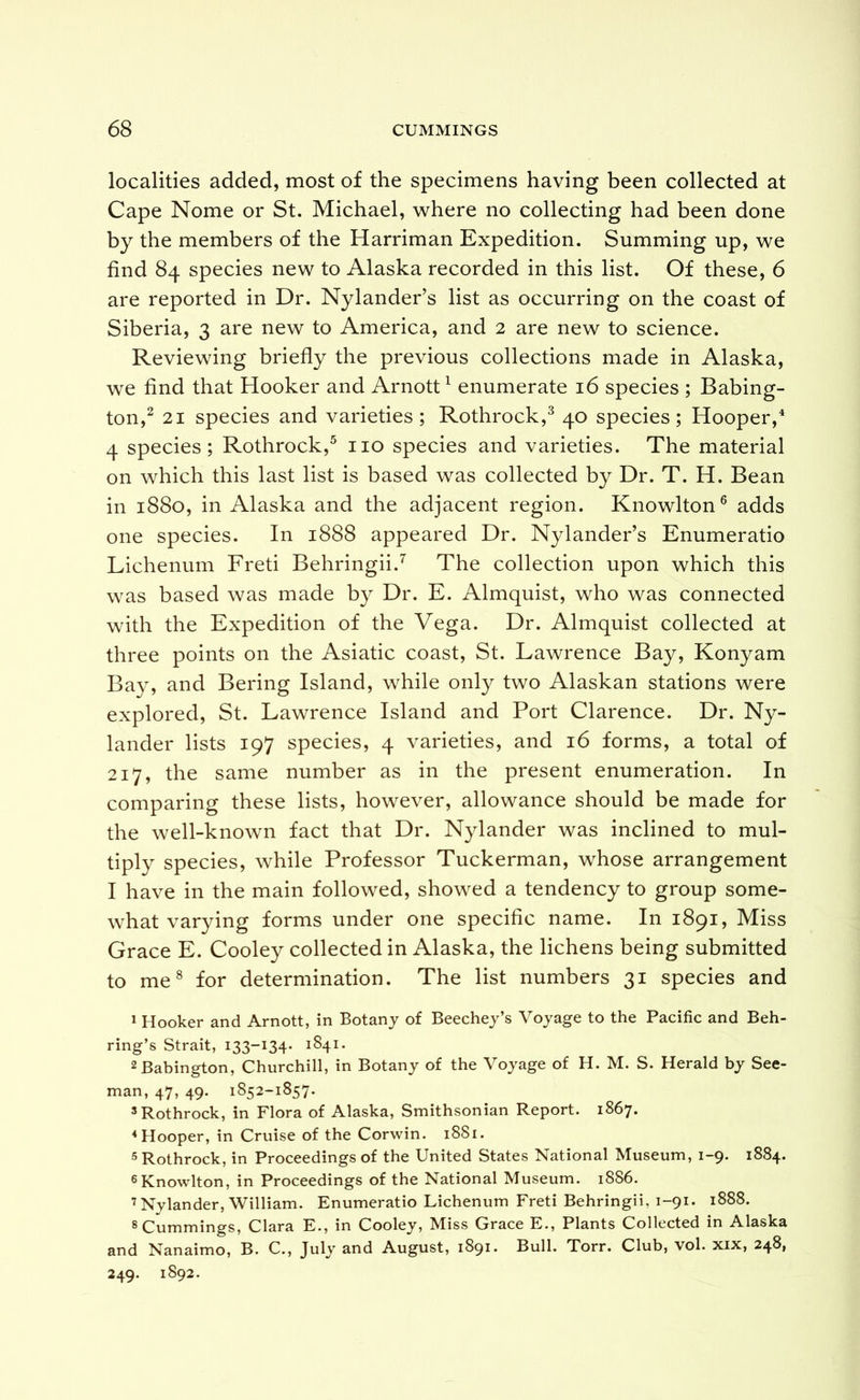 localities added, most of the specimens having been collected at Cape Nome or St. Michael, where no collecting had been done by the members of the Harriman Expedition. Summing up, we find 84 species new to Alaska recorded in this list. Of these, 6 are reported in Dr. Nylander’s list as occurring on the coast of Siberia, 3 are new to America, and 2 are new to science. Reviewing briefly the previous collections made in Alaska, we find that Hooker and Arnott ^ enumerate 16 species ; Babing- ton,^ 21 species and varieties; Rothrock,^ 40 species; Hooper,^ 4 species; Rothrock,^ no species and varieties. The material on which this last list is based was collected by Dr. T. H. Bean in 1880, in Alaska and the adjacent region. Knowlton® adds one species. In 1888 appeared Dr. Nylander’s Enumeratio Lichenum Freti Behringii.^ The collection upon which this was based was made by Dr. E. Almquist, who was connected with the Expedition of the Vega. Dr. Almquist collected at three points on the Asiatic coast, St. Lawrence Bay, Konyam Bay, and Bering Island, while only two Alaskan stations were explored, St. Lawrence Island and Port Clarence. Dr. Ny- lander lists 197 species, 4 varieties, and 16 forms, a total of 217, the same number as in the present enumeration. In comparing these lists, however, allowance should be made for the well-known fact that Dr. Nylander was inclined to mul- tiply species, while Professor Tuckerman, whose arrangement I have in the main followed, showed a tendency to group some- what varying forms under one specific name. In 1891, Miss Grace E. Cooley collected in Alaska, the lichens being submitted to me® for determination. The list numbers 31 species and » Hooker and Arnott, in Botany of Beechey’s Voyage to the Pacific and Beh- ring’s Strait, 133-134- 1S41. 2Babington, Churchill, in Botany of the Voyage of H. M. S. Herald by See- man, 47, 49. 1852-1857. =*Rothrock, in Flora of Alaska, Smithsonian Report. 1867. ^Hooper, in Cruise of the Corwin. 1881. 5 Rothrock, in Proceedings of the United States National Museum, 1-9. 1884. ^Knowlton, in Proceedings of the National Museum. 1886. ’Nylander, William. Enumeratio Lichenum Freti Behringii, 1-91. 1888. 8 Cummings, Clara E., in Cooley, Miss Grace E., Plants Collected in Alaska and Nanaimo, B. C., July and August, 1891. Bull. Torr. Club, vol. xix, 248, 249. 1892.