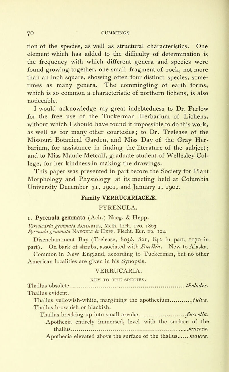 tion of the species, as well as structural characteristics. One element which has added to the difficulty of determination is the frequency with which different genera and species were found growing together, one small fragment of rock, not more than an inch square, showing often four distinct species, some- times as many genera. The commingling of earth forms, which is so common a characteristic of northern lichens, is also noticeable. I would acknowledge my great indebtedness to Dr. Farlow for the free use of the Tuckerman Herbarium of Lichens, without which I should have found it impossible to do this work, as well as for many other courtesies; to Dr. Trelease of the Missouri Botanical Garden, and Miss Day of the Gray Her- barium, for assistance in finding the literature of the subject; and to Miss Maude Metcalf, graduate student of Wellesley Col- lege, for her kindness in making the drawings. This paper was presented in part before the Society for Plant Morphology and Physiology at its meeting held at Columbia University December 31, 1901, and January i, 1902. Family VERRUCARIACE^. PYRENULA. I. Pyrenula gemmata (Ach.) Naeg. & Hepp. Vermcarm £-emmafa Acharivs, Meth. Lich. 120. 1803. Pyrenula gejnmata Naegeli & Hepp, Flecht. Eur. no. 104. Disenchantment Bay (Trelease, 803^, 821, 842 in part, 1170 in part). On bark of shrubs, associated with Buellia. New to Alaska. Common in New England, according to Tuckerman, but no other American localities are given in his Synopsis. VERRUCARIA. KEY TO THE SPECIES. Thallus obsolete thelodes. Thallus evident. Thallus yellowish-white, margining the apothecium .fulva. Thallus brownish or blackish. Thallus breaking up into small areolae .fuscella. Apothecia entirely immersed, level with the surface of the thallus mucosa. Apothecia elevated above the surface of the thallus maura.