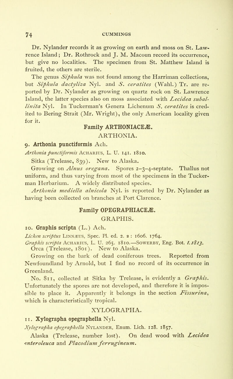 Dr. Nylander records it as growing on earth and moss on St. Law- rence Island; Dr. Rothrock and J. M. Macoun record its occurrence, but give no localities. The specimen from St. Matthew Island is fruited, the others are sterile. The genus Siphula was not found among the Harriman collections, but Siphula dactyliza Nyl. and S. ceratites (Wahl.) Tr. are re- ported by Dr. Nylander as growing on quartz rock on St. Lawrence Island, the latter species also on moss associated with Lecidea subal- linita Nyl. In Tuckerman’s Genera Lichenum S, ceratites is cred- ited to Bering Strait (Mr. Wright), the only American locality given for it. Family ARTHONIACEiE. ARTHONIA. 9. Arthonia punctiformis Ach. Arthonia punctiformis Aquarius, L. U. 141. 1810. Sitka (Trelease, 839). New to Alaska. Growing on Alnus oregana. Spores 2-3—4-septate. Thallus not uniform, and thus varying from most of the specimens in the Tucker- man Herbarium. A widely distributed species. Arthonia mediella alnicola Nyl. is reported by Dr. Nylander as having been collected on branches at Port Clarence. Family OPEGRAPHIACE^. GRAPHIS. 10. Graphis scripta (L.) Ach. Liche7i scriptus Linn^us, Spec. PL ed. 2. 2 : 1606. 1764. Graphis scripta Ackakwjs, L. U. 265. 1810.—Sowerby, Eng. Bot. t.iSij. Orca (Trelease, 1801). New to Alaska. Growing on the bark of dead coniferous trees. Reported from Newfoundland by Arnold, but I find no record of its occurrence in Greenland. No. 811, collected at Sitka by Trelease, is evidently a Graphis. Unfortunately the spores are not developed, and therefore it is impos- sible to place it. Apparently it belongs in the section JFissurina^ which is characteristically tropical. XYLOGRAPHA. 11. Xylographa opegraphella Nyl. Xylographa opegraphelta^Y\^AZ^T>'EK, Enum. Lich. 128. 1857. Alaska (Trelease, number lost). On dead wood with Lecidea enteroleuca and Placodium ferrugineum.