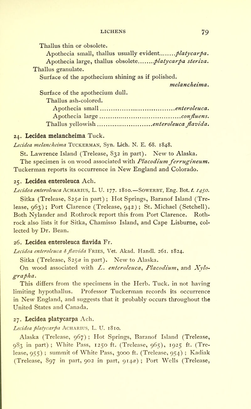 Thallus thin or obsolete. Apothecia small, thallus usually evident flatycarpa. Apothecia large, thallus obsolete .platycarpa steriza, Thallus granulate. Surface of the apothecium shining as if polished. melancheima. Surface of the apothecium dull. Thallus ash-colored. Apothecia small enteroleuca. Apothecia large conjiuens, Thallus yellowish enteroleuca Jiavida, 24. Lecidea melancheima Tuck. Lecidea 7nelanchehna Tuckerman, Syn. Lich. N. E. 68, 1848. St. Lawrence Island (Trelease, 832 in part). New to Alaska. The specimen is on wood associated with Placodium ferrugineum, Tuckerman reports its occurrence in New England and Colorado. 25. Lecidea enteroleuca Ach. Lecidea enteroleuca A.CYLAm.\5S, L. U. 177. 1810.—Sowerby, Eng. Bot. Z. 1430. Sitka (Trelease, 825^2: in part) ; Hot Springs, Baranof Island (Tre- lease, 963); Port Clarence (Trelease, 942) ; St. Michael (Setchell). Both Nylander and Rothrock report this from Port Clarence. Roth- rock also lists it for Sitka, Chamisso Island, and Cape Lisburne, col- lected by Dr. Bean. 26. Lecidea enteroleuca flavida Fr. Lecidea enteroleuca 6 Jiavida Fries, Vet. Akad. Handl. 261. 1824. Sitka (Trelease, 825^7 in part). New to Alaska. On wood associated with L. enteroleuca^ Placodiu7n^ and Xylo~ grapha. This differs from the specimens in the Herb. Tuck, in not having limiting hypothallus. Professor Tuckerman records its occurrence in New England, and suggests that it probably occurs throughout the United States and Canada. 27. Lecidea platycarpa Ach. Lecidea platycarpa Acharius, L. U. 1810. Alaska (Trelease, 967) ; Hot Springs, Baranof Island (Trelease, 983 in part) ; White Pass, 1250 ft. (Trelease, 965), 1925 ft. (Tre- lease, 955) ; summit of White Pass, 3000 ft. (Trelease, 95-^) ; Kadiak (Trelease, 897 in part, 903 in part, 914(2) ; Port Wells (Trelease,