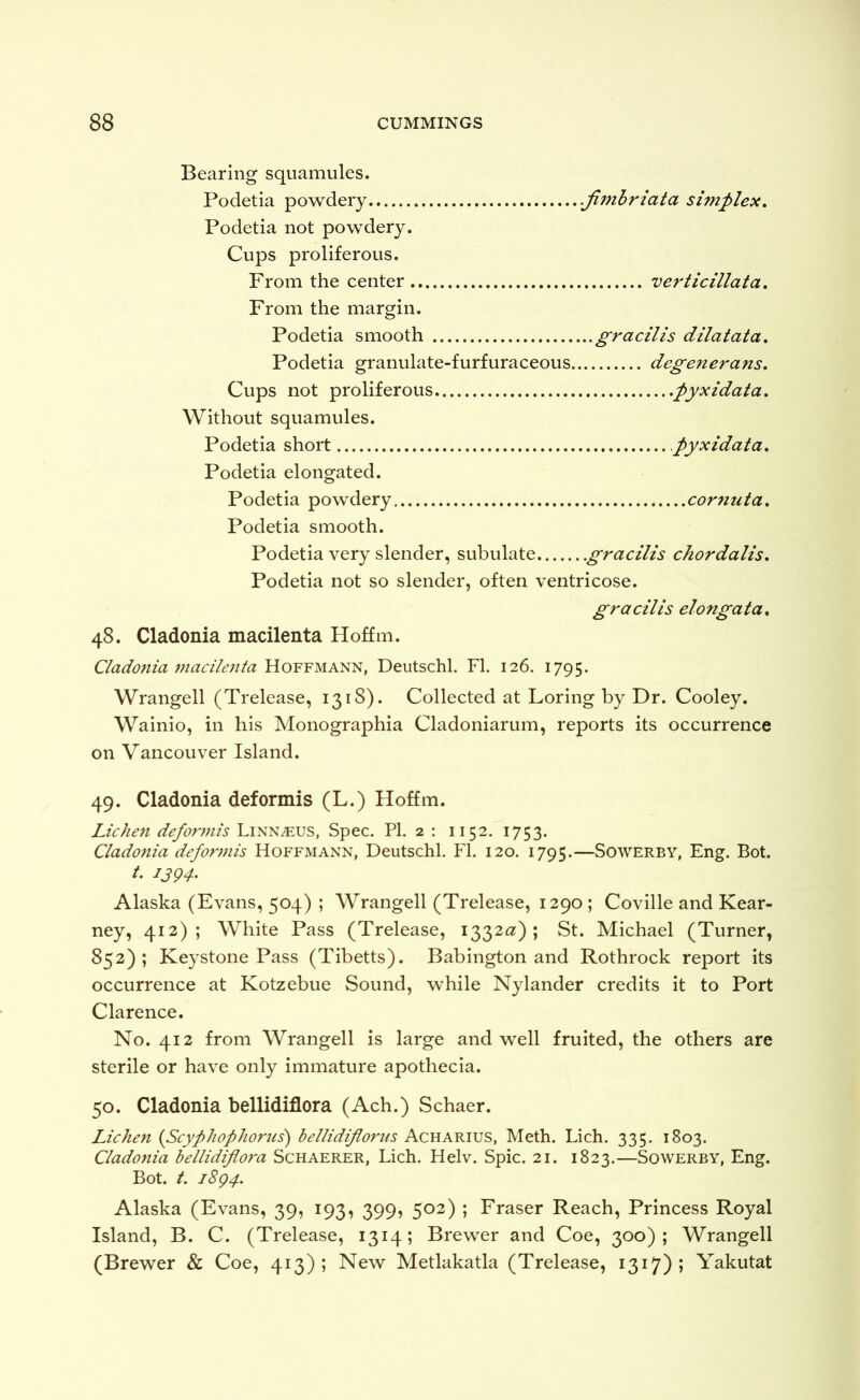 Bearing squamules. Podetia powdery .jimbriata simplex, Podetia not powdery. Cups proliferous. From the center verticillata. From the margin. Podetia smooth gracilis dilatata, Podetia granulate-furfuraceous degenerans. Cups not proliferous .pyxidata. Without squamules. Podetia short pyxidata, Podetia elongated. Podetia powdery cornuta, Podetia smooth. Podetia very slender, subulate gracilis chordalis, Podetia not so slender, often ventricose. gracilis elongata, 48. Cladonia macilenta Hoffm. Cladonia macilenta Hoffmann, Deutschl. FI. 126. 1795. Wrangell (Trelease, 1318). Collected at Loring by Dr. Cooley. Wainio, in his Monographia Cladoniarum, reports its occurrence on Vancouver Island. 49. Cladonia deformis (L.) Hoffm. Liche7i deformis Linnaeus, Spec. PI. 2 : 1152. 1753. Cladonia deformis Hoffmann, Deutschl. FI. 120. 1795.—Sowerby, Eng. Bot. /. 1394. Alaska (Evans, 504) ; Wrangell (Trelease, 1290 ; Coville and Kear- ney, 412); White Pass (Trelease, 1332^:); St. Michael (Turner, 852); Keystone Pass (Tibetts). Babington and Rothrock report its occurrence at Kotzebue Sound, while Nylander credits it to Port Clarence. No. 412 from Wrangell is large and well fruited, the others are sterile or have only immature apothecia. 50. Cladonia bellidiflora (Ach.) Schaer. Lichen {Scyplwphorus') bellidifloriis Acharius, Meth. Lich. 335. 1803. Cladonia bellidiflora Schaerer, Lich. Helv. Spic. 21. 1823.—Sowerby, Eng. Bot. t. 1894. Alaska (Evans, 39, 193, 399, 502) ; Fraser Reach, Princess Royal Island, B. C. (Trelease, 1314; Brewer and Coe, 300); Wrangell (Brewer & Coe, 413); New Metlakatla (Trelease, 1317); Yakutat