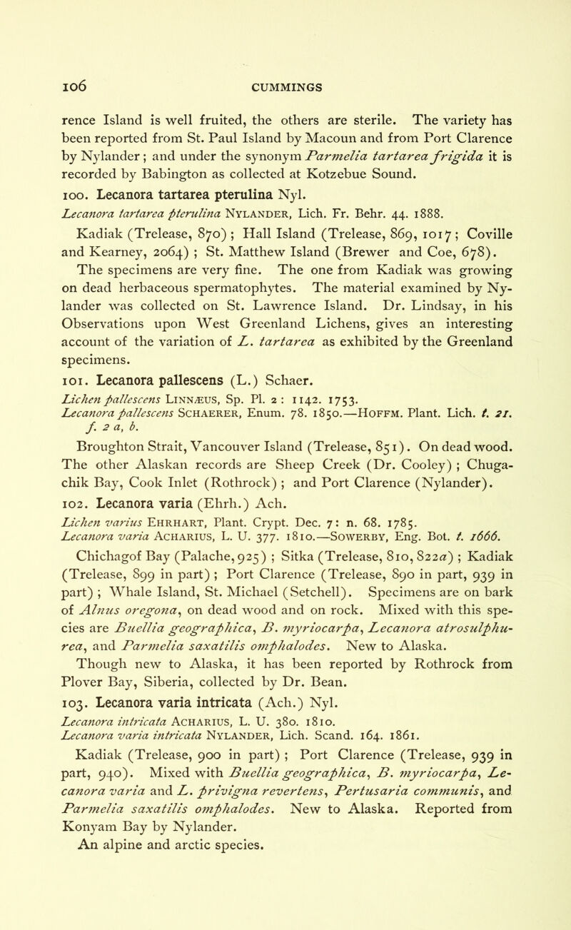 rence Island is well fruited, the others are sterile. The variety has been reported from St. Paul Island by Macoun and from Port Clarence by Nylander ; and under the synonym Parmelia tartarea frigida it is recorded by Babington as collected at Kotzebue Sound. 100. Lecanora tartarea pterulina Nyl. Lecanora tartarea pterulma Nylander, Lich. Fr. Behr. 44. 1888. Kadiak (Trelease, 870) ; Hall Island (Trelease, 869, 1017 ; Coville and Kearney, 2064) ; St. Matthew Island (Brewer and Coe, 678). The specimens are very fine. The one from Kadiak was growing on dead herbaceous spermatophytes. The material examined by Ny- lander was collected on St. Lawrence Island. Dr. Lindsay, in his Observations upon West Greenland Lichens, gives an interesting account of the variation of L, tartarea as exhibited by the Greenland specimens. 101. Lecanora pallescens (L.) Schaer. Lichen pallescens Linn^us, Sp. PI. 2 : 1142. 1753. Lecanora pallescens Schaerer, Enum. 78. 1850.—Hoffm. Plant. Lich. t. 21. f. 2 a, b. Broughton Strait, Vancouver Island (Trelease, 851). On dead wood. The other Alaskan records are Sheep Creek (Dr. Cooley) ; Chuga- chik Bay, Cook Inlet (Rothrock) ; and Port Clarence (Nylander). 102. Lecanora varia (Ehrh.) Ach. Lichen varius Ehrhart, Plant. Crypt. Dec. 7: n. 68. 1785. Lecanora varia Acharius, L. U. 377. 1810.—Sowerby, Eng. Bol. t. 1666. Chichagof Bay (Palache, 925) ; Sitka (Trelease, 810, 822<3t) ; Kadiak (Trelease, 899 in part) ; Port Clarence (Trelease, 890 in part, 939 in part) ; Whale Island, St. Michael (Setchell). Specimens are on bark of Ahtus oregona^ on dead wood and on rock. Mixed with this spe- cies are Buellia geographical B. myriocarpa^ Lecanora atrosulphu- rea^ and Par77ielia saxatilis omphalodes» New to Alaska. Though new to Alaska, it has been reported by Rothrock from Plover Bay, Siberia, collected by Dr. Bean. 103. Lecanora varia intricata (Ach.) Nyl. Lecanora intricata Acharius, L. U. 380. 1810. Lecanora varia intricata Nylander, Lich. Scand. 164. 1861. Kadiak (Trelease, 900 in part) ; Port Clarence (Trelease, 939 in part, 940). M\yLQd Ytiih. Buellia geographical B. 77tyriocarpa^ Le- canora varia and A. privigna revertens^ Pertusaria coTnTnunis^ and Par7nelia saxatilis oTnphalodes, New to Alaska. Reported from Konyam Bay by Nylander. An alpine and arctic species.