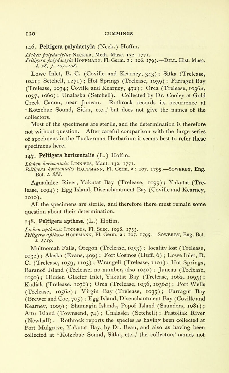 146. Peltigera polydactyla (Neck.) Hoffm. Lichen polydactylus Necker, Meth. Muse. 132. 1771. Peltigera polydactyla Hoffmann, FI. Germ. 2 : 106. 1795.—Dill. Hist. Muse. /. 28, f 107-108. Lowe Inlet, B. C. (Coville and Kearney, 343) ; Sitka (Trelease, 1041; Setchell, 1271) ; Hot Springs (Trelease, 1039) ; Farragut Bay (Trelease, 1034; Coville and Kearney, 472) ; Orca (Trelease, 1036^?, 1037, 1060) ; Unalaska (Setchell). Collected by Dr. Cooley at Gold Creek Canon, near Juneau. Rothrock records its occurrence at ‘ Kotzebue Sound, Sitka, etc.,^ but does not give the names of the collectors. Most of the specimens are sterile, and the determination is therefore not without question. After careful comparison with the large series of specimens in the Tuckerman Herbarium it seems best to refer these specimens here. 147. Peltigera horizontalis (L.) Hoffm. Lichen horizontalis Linnaeus, Mant. 132. 1771. Peltigera horizo7italis Hoffmann, FI. Germ. 2 : 107. 1795.—Sowerby, Eng. Bot. /. 888. Aguadulce River, Yakutat Bay (Trelease, 1099) ; Yakutat (Tre- lease, 1094) ; Egg Island, Disenchantment Bay (Coville and Kearney, 1010). All the specimens are sterile, and therefore there must remain some question about their determination. 148. Peltigera apthosa (L.) Hoffm. Lichen apthosiis Linnaeus, FI. Suec. 1098. i755- Peltigera apthosa Hoffmann, FI. Germ. 2 : 107. 1795.—Sowerby, Eng. Bot. t. iiig. Multnomah Falls, Oregon (Trelease, 1053) ; locality lost (Trelease, 1032) ; Alaska (Evans, 409) ; Fort Cosmos (Huff, 6) ; Lowe Inlet, B. C. (Trelease, 1059, 1103) ; Wrangell (Trelease, iioi) ; Hot Springs, Baranof Island (Trelease, no number, also 1040) ; Juneau (Trelease, 1090) ; Flidden Glacier Inlet, Yakutat Bay (Trelease, 1062, 1093) ; Kadiak (Trelease, 1076) ; Orca (Trelease, 1036, 1036^2:) ; Port Wells (Trelease, 1056^?) ; Virgin Bay (Trelease, 1035) ; Farragut Bay (Brewer and Coe, 705) ; Egg Island, Disenchantment Bay (Coville and Kearney, 1009) ; Shumagin Islands, Popof Island (Saunders, 1081) ; Attu Island (Townsend, 74) ; Unalaska (Setchell) ; Pastoliak River (Newhall). Rothrock reports the species as having been collected at Port Mulgrave, Yakutat Bay, by Dr. Bean, and also as having been collected at ‘Kotzebue Sound, Sitka, etc.,’ the collectors’ names not