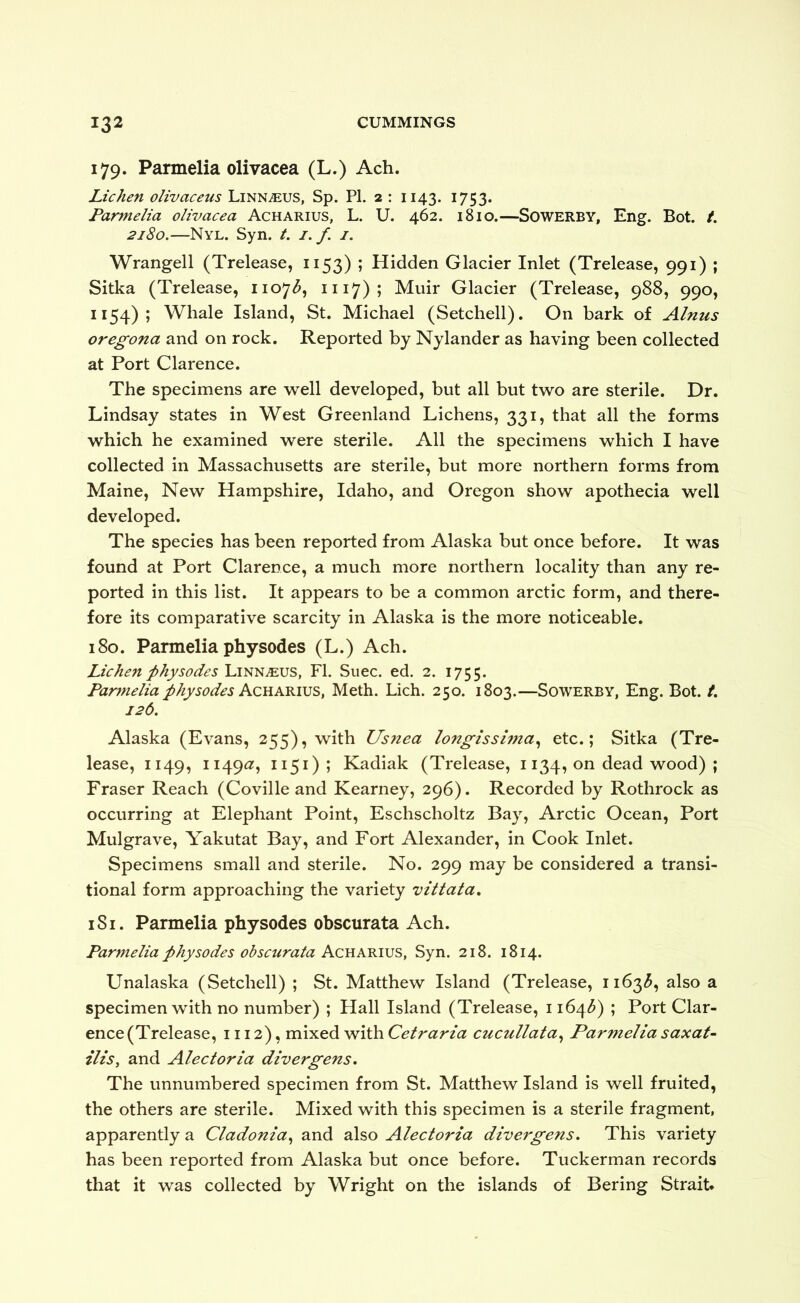 179. Parmelia olivacea (L.) Ach. Lichen olivaceus Linnaeus, Sp. PI. 2 : 1143. 1753. Parmelia olivacea Acharius, L. U. 462. 1810.—SOWERBY, Eng. Bot. t. 2180.—Nyl. Syn. /. i.f. 1. Wrangell (Trelease, 1153) ; Hidden Glacier Inlet (Trelease, 991) ; Sitka (Trelease, i\o^b^ 1117); Muir Glacier (Trelease, 988, 990, 1154); Whale Island, St. Michael (Setchell). On bark of Alnus oregona and on rock. Reported by Nylander as having been collected at Port Clarence. The specimens are well developed, but all but two are sterile. Dr. Lindsay states in West Greenland Lichens, 331, that all the forms which he examined were sterile. All the specimens which I have collected in Massachusetts are sterile, but more northern forms from Maine, New Hampshire, Idaho, and Oregon show apothecia well developed. The species has been reported from Alaska but once before. It was found at Port Clarence, a much more northern locality than any re- ported in this list. It appears to be a common arctic form, and there- fore its comparative scarcity in Alaska is the more noticeable. 180. Parmelia physodes (L.) Ach. Lichen physodes FI. Suec. ed. 2. 1755. Parmelia physodes Acuakivs, Meth. Lich. 250. 1803.—Sowerby, Eng. Bot. /. 126. Alaska (Evans, 255), with Usnea longissima^ etc.; Sitka (Tre- lease, 1149, 1149^5 ^^5^)5 Kadiak (Trelease, 1134, on dead wood) ; Fraser Reach (Coville and Kearney, 296). Recorded by Rothrock as occurring at Elephant Point, Eschscholtz Bay, Arctic Ocean, Port Mulgrave, Yakutat Bay, and Fort Alexander, in Cook Inlet. Specimens small and sterile. No. 299 may be considered a transi- tional form approaching the variety vittata, 181. Parmelia physodes obscurata Ach. Parmelia physodes obscurata Acukvaus, Syn. 218. 1814. Unalaska (Setchell) ; St. Matthew Island (Trelease, 1163^, also a specimen with no number) ; Hall Island (Trelease, 1164^) ; Port Clar- ence (Trelease, 1112), mixed with Cetraria cucullata^ Parmelia saxat- ilis, and Alectoria divergens. The unnumbered specimen from St. Matthew Island is well fruited, the others are sterile. Mixed with this specimen is a sterile fragment, apparently a Cladonia^ and also Alectoria divergens. This variety has been reported from Alaska but once before. Tuckerman records that it was collected by Wright on the islands of Bering Strait.