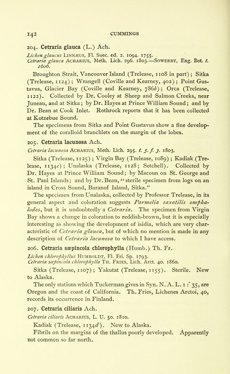 204. Cetraria glauca (L.) Ach. Lichenglaucus Linnaeus, FI. Suec. ed. 2. 1094. 1755. Cetraria glauca Acharius, Meth. Lich. 296. 1803.—Sowerby, Eng. Bot. t. 1606. Broughton Strait, Vancouver Island (Trelease, 1108 in part) ; Sitka (Trelease, 1124) ; Wrangell (Coville and Kearney, 402) ; Point Gus- tavus, Glacier Bay (Coville and Kearney, 786^) ; Orca (Trelease, 1122). Collected by Dr. Cooley at Sheep and Salmon Creeks, near Juneau, and at Sitka; by Dr. Hayes at Prince William Sound; and by Dr. Bean at Cook Inlet. Rothrock reports that it has been collected at Kotzebue Sound. The specimens from Sitka and Point Gustavus sho'w a fine develop- ment of the coralloid branchlets on the margin of the lobes. 205. Cetraria lacunosa Ach. Cetraria lacunosa Acharius, Meth. Lich. 295. t. y. / y. 1803. Sitka (Trelease, 1125) ; Virgin Bay (Trelease, 1089) ; Kadiak (Tre- lease, 1134^); Unalaska (Trelease, 1128; Setchell). Collected by Dr. Hayes at Prince William Sound; by Macoun on St. George and St. Paul Islands; and by Dr. Bean, “ sterile specimen from logs on an island in Cross Sound, Baranof Island, Sitka.’’ The specimen from Unalaska, collected by Professor Trelease, in its general aspect and coloration suggests Parmelia saxatilis 07nf ha- lodes^ but it is undoubtedly a Cetraria. The specimen from Virgin Bay shows a change in coloration to reddish-brown, but it is especially interesting as showing the development of isidia, which are very char- acteristic of Cetraria glauca., but of which no mention is made in any description of Cetraria lacunosa to which I have access. 206. Cetraria saepincola chlorophylla (Humb.) Th. Fr. Lichen chlorophyllus Humboldt, FI. Fri. Sp. 1793. Cetraria scepincola chlorophylla Th. Fries, Lich. Arct. 40. i860. Sitka (Trelease, 1107) ; Yakutat (Trelease, 1155). Sterile. New to Alaska. The only stations which Tuckerman gives in Syn. N.’A. L. i 35, are Oregon and the coast of California. Th. Fries, Lichenes Arctoi, 40, records its occurrence in Finland. 207. Cetraria ciliaris Ach. Cetraria ciliaris Acra.'rivs, L. U. 50. 1810. Kadiak (Trelease, ii^^^d). New to Alaska. Fibrils on the margins of the thallus poorly developed. Apparently not common so far north.