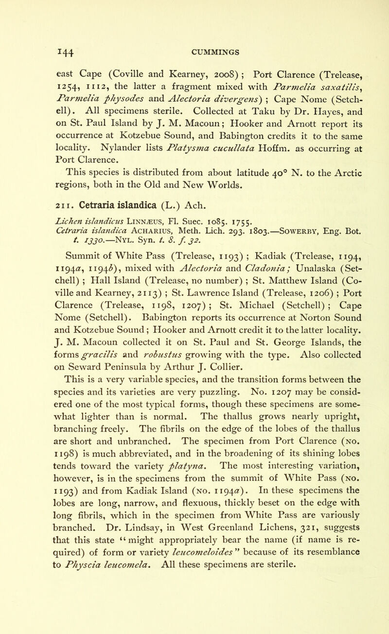 east Cape (Coville and Kearney, 2008) ; Port Clarence (Trelease, 1254, 1112, the latter a fragment mixed with Parmelia saxatilis^ Parmeha fhysodes and A^lectoria divergens) ; Cape Nome (Setch- ell). All specimens sterile. Collected at Taku by Dr. Hayes, and on St. Paul Island by J. M. Macoun; Hooker and Arnott report its occurrence at Kotzebue Sound, and Babington credits it to the same locality. Nylander lists Platysma cucullata Hoffm. as occurring at Port Clarence. This species is distributed from about latitude 40® N. to the Arctic regions, both in the Old and New Worlds. 211. Cetrariaislandica (L.) Ach. Lichen islandicus'Lm^jEVS, FI. Suec. 1085. 1755. Cetraria islandica Acharius, Meth. Lich. 293. 1803.—Sowerby, Eng. Bot. /. 1330.—Nyl. Syn. /. 8. f 32. Summit of White Pass (Trelease, 1193); Kadiak (Trelease, 1194, 1194^?, ii94<5), mixed with Alectoria and Cladonia; Unalaska (Set- chell) ; Hall Island (Trelease, no number) ; St. Matthew Island (Co- ville and Kearney, 2113) ; St. Lawrence Island (Trelease, 1206) ; Port Clarence (Trelease, 1198, 1207); St. Michael (Setchell) ; Cape Nome (Setchell). Babington reports its occurrence at Norton Sound and Kotzebue Sound ; Hooker and Arnott credit it to the latter locality. J. M. Macoun collected it on St. Paul and St. George Islands, the forms gracilis and robust us growing with the type. Also collected on Seward Peninsula by Arthur J. Collier. This is a very variable species, and the transition forms between the species and its varieties are very puzzling. No. 1207 may be consid- ered one of the most typical forms, though these specimens are some- what lighter than is normal. The thallus grows nearly upright, branching freely. The fibrils on the edge of the lobes of the thallus are short and unbranched. The specimen from Port Clarence (no. 1198) is much abbreviated, and in the broadening of its shining lobes tends toward the variety flatyna. The most interesting variation, however, is in the specimens from the summit of White Pass (no. 1193) and from Kadiak Island (no. 1194^?). In these specimens the lobes are long, narrow, and flexuous, thickly beset on the edge with long fibrils, which in the specimen from White Pass are variously branched. Dr. Lindsay, in West Greenland Lichens, 321, suggests that this state “might appropriately bear the name (if name is re- quired) of form or variety leucomeloides because of its resemblance to Physcia leucomela. All these specimens are sterile.
