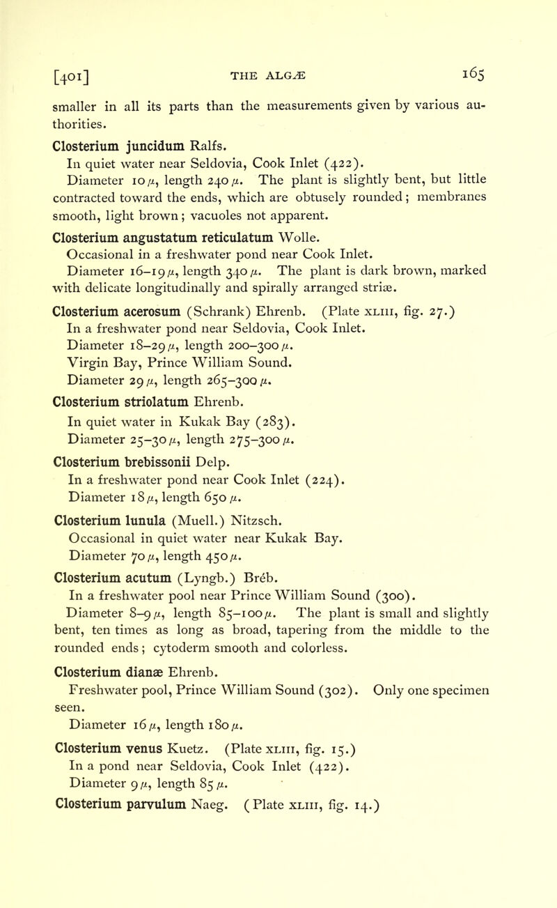 [401] smaller in all its parts than the measurements given by various au- thorities. Closterium juncidum Ralfs. In quiet water near Seldovia, Cook Inlet (422). Diameter 10/z, length 240/i. The plant is slightly bent, but little contracted toward the ends, which are obtusely rounded; membranes smooth, light brown; vacuoles not apparent. Closterium angustatum reticulatum Wolle. Occasional in a freshwater pond near Cook Inlet. Diameter 16-19/z, length 340/a. The plant is dark brown, marked with delicate longitudinally and spirally arranged striae. Closterium acerosum (Schrank) Ehrenb. (Plate xliii, fig. 27.) In a freshwater pond near Seldovia, Cook Inlet. Diameter 18-29/a, length 200-300/x. Virgin Bay, Prince William Sound. Diameter 29 /x, length 265-300 /i. Closterium striolatum Ehrenb. In quiet water in Kukak Bay (283). Diameter 25-30/x, length 275-300/x. Closterium brebissonii Delp. In a freshwater pond near Cook Inlet (224). Diameter i8/x, length 650 ^a. Closterium lunula (Muell.) Nitzsch. Occasional in quiet water near Kukak Bay. Diameter 70^, length 450/i. Closterium acutum (Lyngb.) Breb. In a freshwater pool near Prince William Sound (300). Diameter 8-9/x, length 85-100/x. The plant is small and slightly bent, ten times as long as broad, tapering from the middle to the rounded ends; cytoderm smooth and colorless. Closterium dianae Ehrenb. Freshwater pool. Prince William Sound (302). Only one specimen seen. Diameter 16^, length iSopt, Closterium venus Kuetz. (Plate xliii, fig. 15.) In a pond near Seldovia, Cook Inlet (422). Diameter g/i, length 85^. Closterium parvulum Naeg. (Plate xliii, fig. 14.)