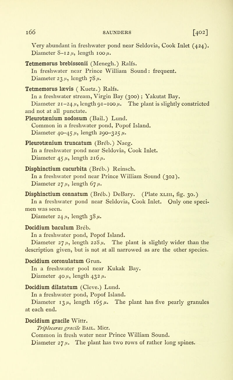 Very abundant in freshwater pond near Seldovia, Cook Inlet (424). Diameter 8-12/z, length 100 jj., Tetmemorus brebissonii (Menegh.) Ralfs. In freshwater near Prince William Sound: frequent. Diameter 33/X, length 78/4. Tetmemorus laevis ( Kuetz.) Ralfs. In a freshwater stream, Virgin Bay (300) ; Yakutat Bay. Diameter 21-24/x, length 91-100/4. The plant is slightly constricted and not at all punctate. Pleurotaenium nodosum (Bail.) Lund. Common in a freshwater pond, Popof Island. Diameter 40-45 /x, length 290-325 /x. Pleurotaenium truncatum (Breb.) Naeg. In a freshwater pond near Seldovia, Cook Inlet. Diameter 45^1, length 316/x. Disphinctium cucurbita (Breb.) Reinsch. In a freshwater pond near Prince William Sound (302). Diameter 27/x, length 67/x. Disphinctium connatum (Breb.) DeBary. (Plate xliii, fig. 30.) In a freshwater pond near Seldovia, Cook Inlet. Only one speci- men was seen. Diameter 24/x, length 38/x. Docidium baculum Breb. In a freshwater pond, Popof Island. Diameter 27/x, length 228/x. The plant is slightly wider than the description given, but is not at all narrowed as are the other species. Docidium coronulatum Grun. In a freshwater pool near Kukak Bay. Diameter 40/x, length 433/x. Docidium dilatatum (Cleve.) Lund. In a freshwater pond, Popof Island. Diameter 13/x, length 165/x. The plant has five pearly granules at each end. Docidium gracile Wittr. Triploceras gracile Bail. Micr. Common in fresh water near Prince William Sound. Diameter 27/x. The plant has two rows of rather long spines.