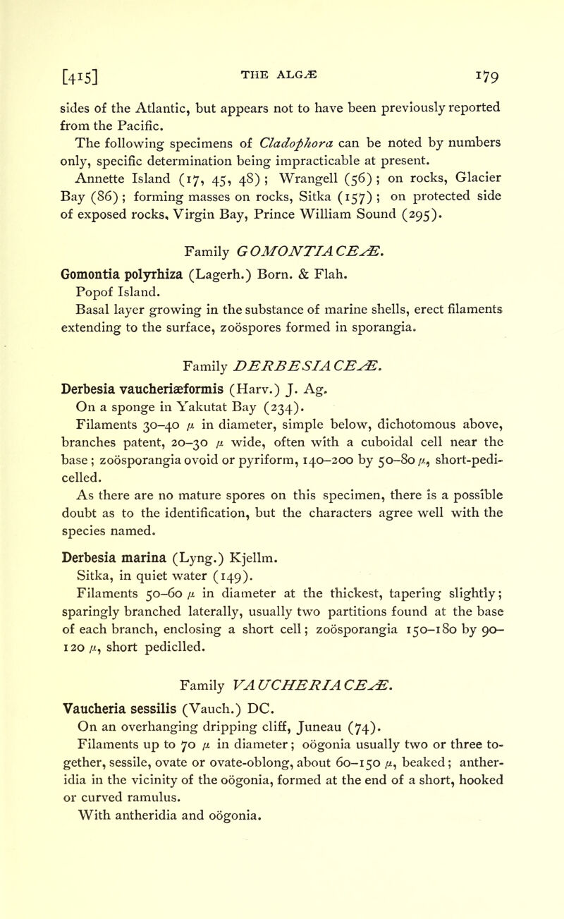 sides of the Atlantic, but appears not to have been previously reported from the Pacific. The folloAvIng specimens of Clado^hora can be noted by numbers only, specific determination being impracticable at present. Annette Island (17, 45, 48); Wrangell (56); on rocks. Glacier Bay (86) ; forming masses on rocks, Sitka (157) ; on protected side of exposed rocks. Virgin Bay, Prince William Sound (295). Family GOMONTIACB^. Gomontia polyrhiza (Lagerh.) Born. & Flah. Popof Island. Basal layer growing In the substance of marine shells, erect filaments extending to the surface, zoospores formed in sporangia. Family DERBESIACE^, Derbesia vaucheriaeformis (Harv.) J. Ag. On a sponge in Yakutat Bay (234). Filaments 30-40 p. in diameter, simple below, dichotomous above, branches patent, 20-30 p wide, often with a cuboidal cell near the base ; zoosporangia ovoid or pyriform, 140-300 by 50-80//-, short-pedi- celled. As there are no mature spores on this specimen, there is a possible doubt as to the identification, but the characters agree well with the species named. Derbesia marina (Lyng.) Kjellm. Sitka, in quiet water (149). Filaments 50-60 p in diameter at the thickest, tapering slightly; sparingly branched laterally, usually two partitions found at the base of each branch, enclosing a short cell; zoosporangia 150-180 by 90- 130 /-/., short pediclled. Family VAUCHERIACE^, Vaucheria sessilis (Vauch.) DC. On an overhanging dripping cliff, Juneau (74). Filaments up to 70 p in diameter; oogonia usually two or three to« gether, sessile, ovate or ovate-oblong, about 60-150 //, beaked; anther- idia in the vicinity of the odgonia, formed at the end of a short, hooked or curved ramulus. With antheridia and oogonia.