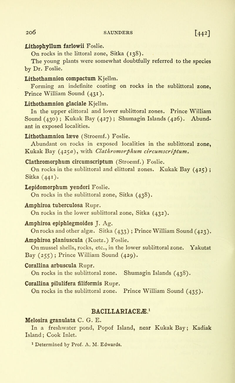 Lithophyllum farlowii Foslie. On rocks in the littoral zone, Sitka (138). The young plants were somewhat doubtfully referred to the species by Dr. Foslie. Lithothamnion compactum Kjellm. Forming an indefinite coating on rocks in the sublittoral zone, Prince William Sound (431). Lithothamnion glaciale Kjellm. In the upper elittoral and lower sublittoral zones. Prince William Sound (430) ; Kukak Bay (427) ; Shumagin Islands (426). Abund- ant in exposed localities. Lithothamnion laeve (Stroemf.) Foslie. Abundant on rocks in exposed localities in the sublittoral zone, Kukak Bay (425^?), with Clathromorphum circumscriptum. Clathromorphum circumscriptum (Stroemf.) Foslie. On rocks in the sublittoral and elittoral zones. Kukak Bay (425) ; Sitka (441). Lepidomorphum yendori Foslie. On rocks in the sublittoral zone, Sitka (438). Amphiroa tuberculosa Rupr. On rocks in the lower sublittoral zone, Sitka (432). Amphiroa epiphlegmoides J. Ag. On rocks and other algge. Sitka (433) ; Prince William Sound (423). Amphiroa planiuscula (Kuetz.) Foslie. On mussel shells, rocks, etc., in the lower sublittoral zone. Yakutat Bay (255) ; Prince William Sound (429). Corallina arbuscula Rupr. On rocks in the sublittoral zone. Shumagin Islands (438). Corallina pilulifera filiformis Rupr. On rocks in the sublittoral zone. Prince William Sound (435). BACILLARIACEiE.' Melosira granulata C. G. E. In a freshwater pond, Popof Island, near Kukak Bay; Kadiak Island; Cook Inlet. ^ Determined by Prof. A. M. Edwards.