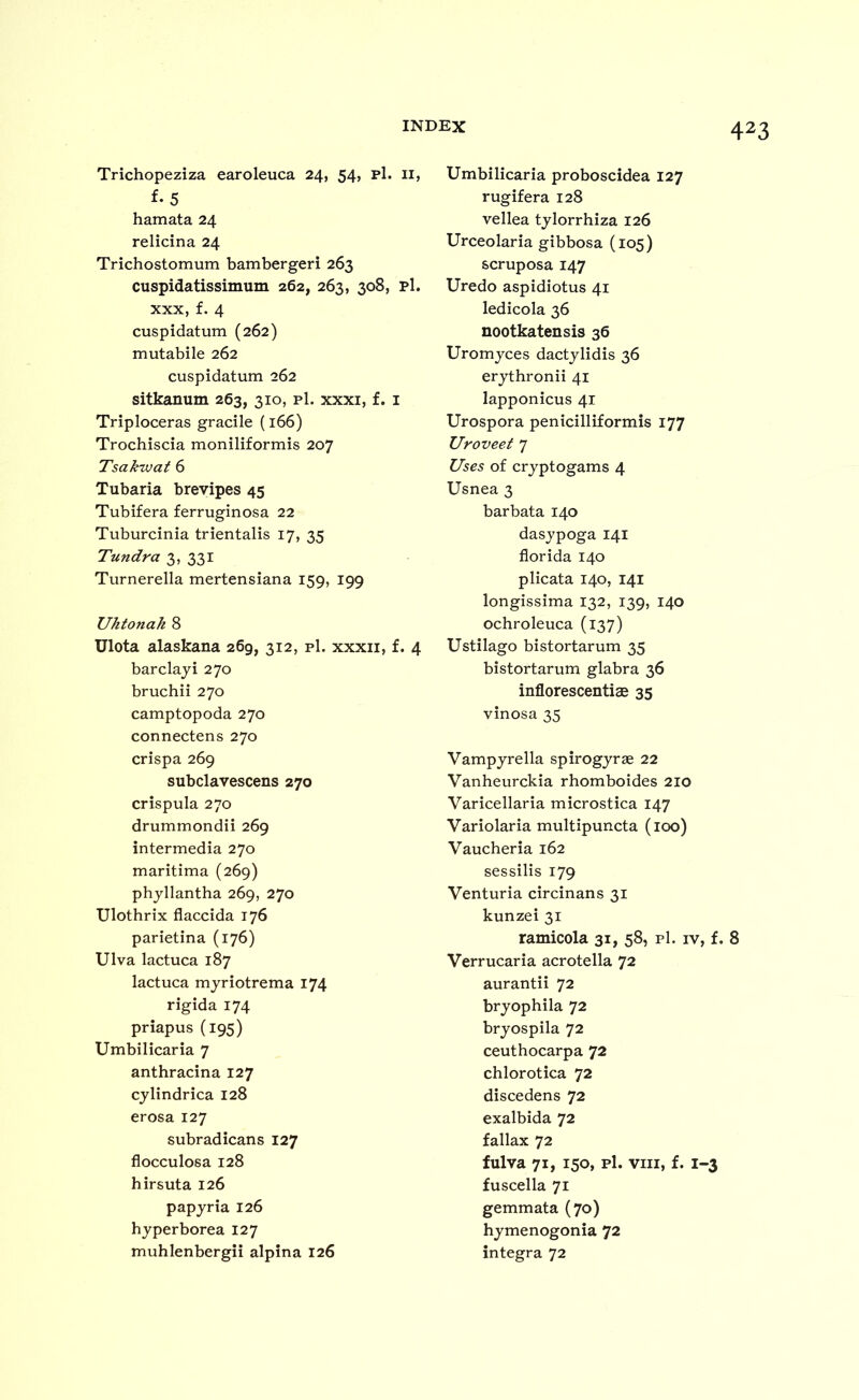 Trichopeziza earoleuca 24, 54, p1. ii, f-5 hamata 24 relicina 24 Trichostomum bambergeri 263 cuspidatissimum 262, 263, 308, pi. XXX, f. 4 cuspidatum (262) mutabile 262 cuspidatum 262 sitkanum 263, 310, p1. xxxi, f. i Triploceras gracile (166) Trochiscia moniliformis 207 Tsakwaf 6 Tubaria brevipes 45 Tubifera ferruginosa 22 Tuburcinia trientalis 17, 35 Tundra 3, 331 Turnerella mertensiana 159, 199 Uhtonak 8 Ulota alaskana 269, 312, pi. xxxii, f. 4 barclaji 270 bruchii 270 camptopoda 270 connectens 270 crispa 269 subclavescens 270 crispula 270 drummondii 269 intermedia 270 maritima (269) phyllantha 269, 270 Ulothrix flaccida 176 parietina (176) Ulva lactuca 187 lactuca myriotrema 174 rigida 174 priapus (195) Umbilicaria 7 anthracina 127 cylindrica 128 erosa 127 subradicans 127 flocculosa 128 hirsuta 126 papyria 126 hyperborea 127 muhlenbergii alpina 126 423 Umbilicaria proboscidea 127 rugifera 128 vellea tylorrhiza 126 Urceolaria gibbosa (105) scruposa 147 Uredo aspidiotus 41 ledicola 36 nootkatensis 36 Uromyces dactylidis 36 erythronii 41 lapponicus 41 Urospora penicilliformis 177 Uroveet 7 Uses of cryptogams 4 Usnea 3 barbata 140 dasypoga 141 florida 140 plicata 140, 141 longissima 132, 139, 140 ochroleuca (137) Ustilago bistortarum 35 bistortarum glabra 36 inflorescentiae 35 vinosa 35 Vampyrella spirogyrae 22 Vanheurckia rhomboides 210 Varicellaria microstica 147 Variolaria multipuncta (100) Vaucheria 162 sessilis 179 Venturia circinans 31 kunzei 31 ramicola 31, 58, p1. iv, f. 8 Verrucaria acrotella 72 aurantii 72 bryophila 72 bryospila 72 ceuthocarpa 72 chlorotica 72 discedens 72 exalbida 72 fallax 72 fulva 71, 150, p1. VIII, f. 1-3 fuscella 71 gemmata (70) hymenogonia 72 Integra 72