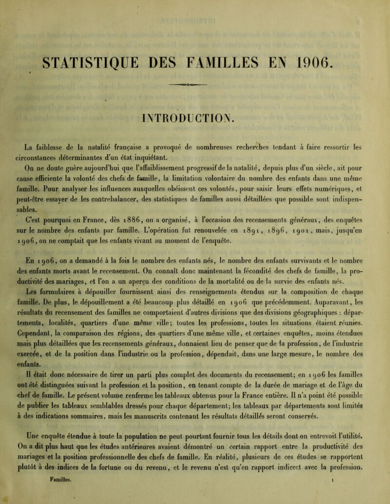 STATISTIQUE DES FAMILLES EN 1906 INTRODUCTION. La faiblesse de la natalité française a provoqué de nombreuses recherches tendant à faire ressortir les circonstances déterminantes d’un état inquiétant. On ne doute guère aujourd’hui que l’affaiblissement progressif de la natalité, depuis plus d’un siècle, ait pour cause efficiente la volonté des chefs de famille, la limitation volontaire du nombre des enfants dans une même famille. Pour analyser les influences auxquelles obéissent ces volontés, pour saisir leurs effets numériques, et peut-être essayer de les contrebalancer, des statistiques de familles aussi détaillées que possible sont indispen- sables. C’est pourquoi en France, dès 1886, on a organisé, à l’occasion des recensements généraux, des enquêtes sur le nombre des enfants par famille. L’opération fut renouvelée en 1891, 1896, 1901, mais, jusqu’en 1906, on ne comptait que les enfants vivant au moment de l’enquête. En 1906, on a demandé à la fois le nombre des enfants nés, le nombre des enfants survivants et le nombre des enfants morts avant le recensement. On connaît donc maintenant la fécondité des chefs de famille, la pro- ductivité des mariages, et l’on a un aperçu des conditions de la mortalité ou de la survie des enfants nés. Les formulaires à dépouiller fournissent ainsi des renseignements étendus sur la composition de chaque famille. De plus, le dépouillement a été beaucoup plus détaillé en 1906 que précédemment. Auparavant, les résultats du recensement des familles ne comportaient d’autres divisions que des divisions géographiques : dépar- tements, localités, quartiers d’une même ville; toutes les professions, toutes les situations étaient réunies. Cependant, la comparaison des régions, des quartiers d’une même ville, et certaines enquêtes, moins étendues mais plus détaillées que les recensements généraux, donnaient lieu de penser que de la profession, de l’industrie exercée, et de la position dans l’industrie ou la profession, dépendait, dans une large mesure, le nombre des enfants. Il était donc nécessaire de tirer un parti plus complet des documents du recensement; en 1906 les familles ont été distinguées suivant la profession et la position, en tenant compte de la durée de mariage et de l’âge du chef de famille. Le présent volume renferme les tableaux obtenus pour la France entière. Il n’a point été possible de publier les tableaux semblables dressés pour chaque département; les tableaux par départements sont limités à des indications sommaires, mais les manuscrits contenant les résultats détaillés seront conservés. Une enquête étendue à toute la population ne peut pourtant fournir tous les détails dont on entrevoit l’utilité. On a dit plus haut que les études antérieures avaient démontré un certain rapport entre la productivité des mariages et la position professionnelle des chefs de famille. En réalité, plusieurs de ces études se rapportent plutôt à des indices de la fortune ou du revenu, et le revenu n’est qu’en rapport indirect avec la profession.