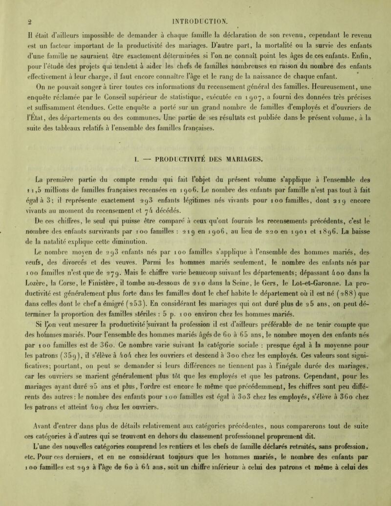 Il était d’ailleurs impossible de demander à chaque famille la déclaration de son revenu, cependant le revenu est un facteur important de la productivité des mariages. D’autre part, la mortalité ou la survie des enfants d’une famille ne sauraient être exactement déterminées si l’on ne connaît point les âges de ces enfants. Enfin, pour l’étude des projets qui tendent à aider les chefs de familles nombreuses en raison du nombre des enfants effectivement à leur charge, il faut encore connaître l’âge et le rang de la naissance de chaque enfant. On ne pouvait songer à tirer toutes ces informations du recensement général des familles. Heureusement, une enquête réclamée par le Conseil supérieur de statistique, exécutée en 1907, a fourni des données très précises et suffisamment étendues. Cette enquête a porté sur un grand nombre de familles d’employés et d’ouvriers de l’Etat, des départements ou des communes. Une partie de ses résultats est publiée dans le présent volume, à la suite des tableaux relatifs à l’ensemble des familles françaises. I. — PRODUCTIVITÉ DES MARIAGES. La première partie du compte rendu qui fait l’objet du présent volume s’applique à l’ensemble des 1 1,5 millions de familles françaises recensées en 1906. Le nombre des enfants par famille n’est pas tout à fait égala 3; il représente exactement 393 enfants légitimes nés vivants pour 100 familles, dont 919 encore vivants au moment du recensement et 76 décédés. De ces chiffres, le seul qui puisse être comparé à ceux qu’ont fournis les recensements précédents, c’est le nombre des enfants survivants par 100 familles : 919 en 1906, au lieu de 990 en îqoi et i8<)6. La baisse de la natalité explique cette diminution. Le nombre moyen de 9q3 enfants nés par 100 familles s’applique à l’ensemble des hommes mariés, des veufs, des divorcés et des veuves. Parmi les hommes mariés seulement, le nombre des enfants nés par 1 00 familles n’est que de 979. Mais le chiffre varie beaucoup suivant les départements; dépassant 4oo dans la Lozère, la Corse, le Finistère, il tombe au-dessous de 9 1 0 dans la Seine, le Gers, le Lot-et-Garonne. La pro- ductivité est généralement plus forte dans les familles dont le chef habite le département où il est né (988) que dans celles dont le chef a émigré (9 53). En considérant les mariages qui ont duré plus de 9 5 ans, on peut dé- terminer la proportion des familles stériles :5 p. 100 environ chez les hommes mariés. Si l^on veut mesurer la productivité [suivant la profession il est d’ailleurs préférable de ne tenir compte que des hofnmes mariés. Pour l’ensemble des hommes mariés âgés de 60 à 65 ans, le nombre moyen des enfants nés par 100 familles est de 36o. Ce nombre varie suivant la catégorie sociale : presque égal à la moyenne pour les patrons (359), il s’élève à 4o4 chez les ouvriers et descend à 3oo chez les employés. Ces valeurs sont signi- ficatives; pourtant, on peut se demander si leurs différences ne tiennent pas à l’inégale durée des mariages, car les ouvriers se marient généralement plus tôt que les employés et que les patrons. Cependant, pour les mariages ayant duré 9.5 ans et plus, l’ordre est encore le même que précédemment, les chiffres sont peu diffé- rents des autres: le nombre des enfants pour 100 familles est égal à 3o3 chez les employés, s’élève à 36o chez les patrons et atteint 4 09 chez les ouvriers. Avant d’entrer dans plus de détails relativement aux catégories précédentes, nous comparerons tout de suite ces catégories à d’autres qui se trouvent en dehors du classement professionnel proprement dit. L’une des nouvelles catégories comprend les rentiers et les chefs de famille déclarés retraités, sans profession, etc. Pour ces derniers, et en ne considérant toujours que les hommes mariés, le nombre des enfants par j 00 familles est 993 à l’âge de 60 à 64 ans, soit un chiffre inférieur à celui des patrons et même à celui des
