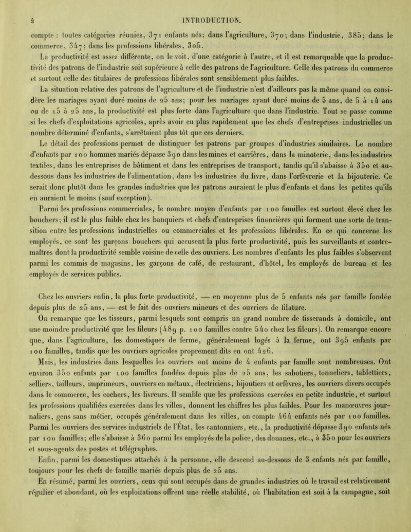 compte: toutes catégories réunies, 371 enfants nés; dans l’agriculture, 370; dans l’industrie, 385; dans le commerce, 3/17 ; dans les professions libérales, 3o5. La productivité est assez différente, on le voit, d’une catégorie à l’autre, et il est remarquable que la produc- tivité des patrons de l’industrie soit supérieure à celle des patrons de l’agriculture. Celle des patrons du commerce et surtout celle des titulaires de professions libérales sont sensiblement plus faibles. La situation relative des patrons de l’agriculture et de l’industrie n’est d’ailleurs pas la même quand on consi- dère les mariages ayant duré moins de 95 ans; pour les mariages ayant duré moins de 5 ans, de 5 à xh ans ou de i5 à 9 5 ans, la productivité est plus forte dans l’agriculture que dans l’industrie. Tout se passe comme si les chefs d’exploitations agricoles, après avoir eu plus rapidement que les chefs d’entreprises industrielles un nombre déterminé d’enfants, s’arrêtaient plus tôt que ces derniers. Le détail des professions permet de distinguer les patrons par groupes d’industries similaires. Le nombre d’enfants par 1 00 hommes mariés dépasse 390 dans les mines et carrières, dans la minoterie, dans les industries textiles, dans les entreprises de bâtiment et dans les entreprises de transport, tandis qu’il s’abaisse à 35o et au- dessous dans les industries de l’alimentation, dans les industries du livre, dans l’orfèvrerie et la bijouterie. Ce serait donc plutôt dans les grandes indus'tries que les patrons auraient le plus d’enfants et dans les petites qu’ils en auraient le moins (sauf exception ). Parmi les professions commerciales, le nombre moyen d’enfants par 100 familles est surtout élevé chez les bouchers; il est le plus faible chez les banquiers et chefs d’entreprises financières qui forment une sorte de tran- sition entre les professions industrielles ou commerciales et les professions libérales. En ce qui concerne les employés, ce sont les garçons boucliers qui accusent la plus forte productivité, puis les surveillants et contre- maîtres dont la productivité semble voisine de celle des ouvriers. Les nombres d’enfants les plus faibles s’observent parmi les commis de magasins, les garçons de café, de restaurant, d’hôtel, les employés de bureau et les employés de services publics. Chez les ouvriers enfin, la plus forte productivité, — en moyenne plus de 5 enfants nés par famille fondée depuis plus de 9 5 ans, — est le fait des ouvriers mineurs et des ouvriers de lilature. O11 remarque que les tisseurs, parmi lesquels sont compris un grand nombre de tisserands à domicile, ont une moindre productivité que les fileurs (£89 p. 100 familles contre 5£o chez les fileurs). On remarque encore que, dans l’agriculture, les domestiques de ferme, généralement logés à la ferme, ont 395 enfants par 1 00 familles, tandis que les ouvriers agricoles proprement dits en ont lx96. Mais, les industries dans lesquelles les ouvriers ont moins de lx enfants par famille sont nombreuses. Ont environ 35o enfants par 100 familles fondées depuis plus de 9 5 ans, les sabotiers, tonneliers, tablettiers, selliers, tailleurs, imprimeurs, ouvriers en métaux, électriciens, bijoutiers et orfèvres, les ouvriers divers occupés dans le commerce, les cochers, les livreurs. Il semble que les professions exercées en petite industrie, et surtout les professions qualifiées exercées dans les villes, donnent les chiffres les plus faibles. Pour les manœuvres jour- naliers, gens sans métier, occupés généralement dans les villes, on compte /16lx enfants nés par 100 familles. Parmi les ouvriers des services industriels de l’Etat, les cantonniers, etc., la productivité dépasse 3qo enfants nés par 100 familles; elle s’abaisse à 3Go parmi les employés de la police, des douanes, etc., à 350 pour les ouvriers et sous-agents des postes et télégraphes. Enfin, parmi les domestiques attachés à la personne, elle descend au-dessous de 3 enfants nés par famille, toujours pour les chefs de famille mariés depuis plus de 9 5 ans. En résumé, parmi les ouvriers, ceux qui sont occupés dans de grandes industries où le travail est relativement régulier et abondant, où les exploitations offrent une réelle stabilité, où l’habitation est soit à la campagne, soit
