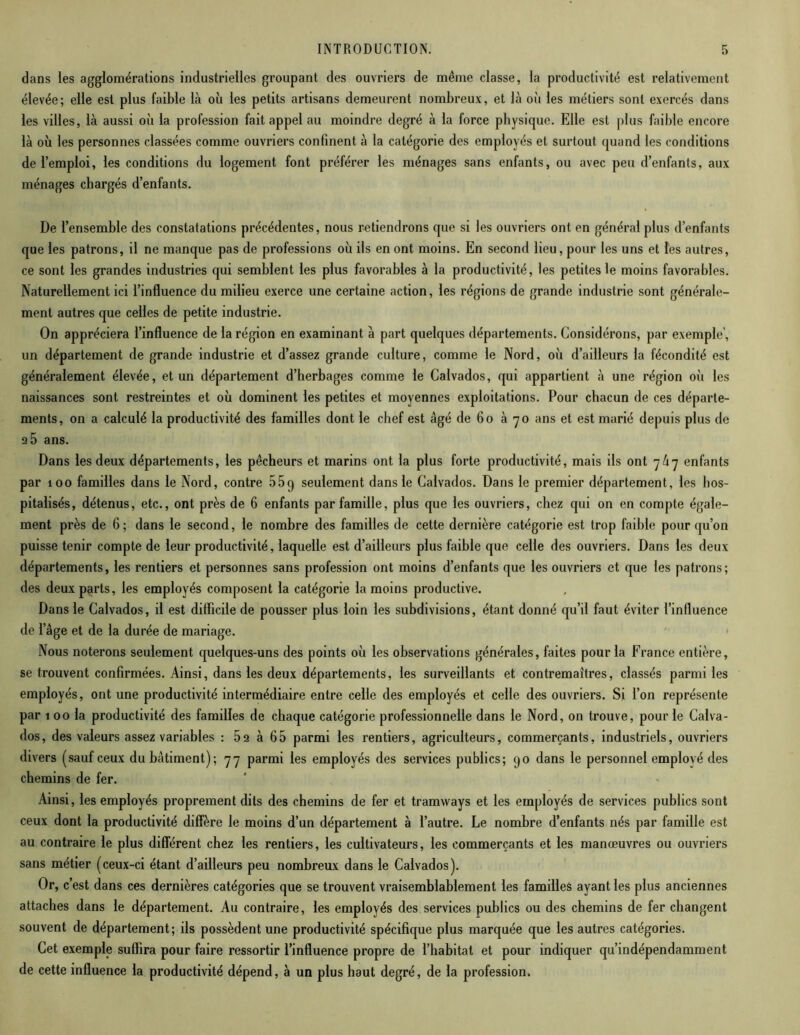 dans les agglomérations industrielles groupant des ouvriers de même classe, la productivité est relativement élevée; elle est plus faible là où les petits artisans demeurent nombreux, et là où les métiers sont exercés dans les villes, là aussi où la profession fait appel au moindre degré à la force physique. Elle est plus faible encore là où les personnes classées comme ouvriers confinent à la catégorie des employés et surtout quand les conditions de l’emploi, les conditions du logement font préférer les ménages sans enfants, ou avec peu d’enfants, aux ménages chargés d’enfants. De l’ensemble des constatations précédentes, nous retiendrons que si les ouvriers ont en général plus d’enfants que les patrons, il ne manque pas de professions où ils en ont moins. En second lieu, pour les uns et les autres, ce sont les grandes industries qui semblent les plus favorables à la productivité, les petites le moins favorables. Naturellement ici l’influence du milieu exerce une certaine action, les régions de grande industrie sont générale- ment autres que celles de petite industrie. On appréciera l’influence de la région en examinant à part quelques départements. Considérons, par exemple’, un département de grande industrie et d’assez grande culture, comme le Nord, où d’ailleurs la fécondité est généralement élevée, et un département d’herbages comme le Calvados, qui appartient à une région où les naissances sont restreintes et où dominent les petites et moyennes exploitations. Pour chacun de ces départe- ments, on a calculé la productivité des familles dont le chef est âgé de 60 à 70 ans et est marié depuis plus de 2 5 ans. Dans les deux départements, les pêcheurs et marins ont la plus forte productivité, mais ils ont 7/17 enfants par 100 familles dans le Nord, contre 55q seulement dans le Calvados. Dans le premier département, les hos- pitalisés, détenus, etc., ont près de 6 enfants par famille, plus que les ouvriers, chez qui on en compte égale- ment près de 6; dans le second, le nombre des familles de cette dernière catégorie est trop faible pour qu’on puisse tenir compte de leur productivité, laquelle est d’ailleurs plus faible que celle des ouvriers. Dans les deux départements, les rentiers et personnes sans profession ont moins d’enfants que les ouvriers et que les patrons; des deux parts, les employés composent la catégorie la moins productive. Dans le Calvados, il est difficile de pousser plus loin les subdivisions, étant donné qu’il faut éviter l’influence de l’âge et de la durée de mariage. Nous noterons seulement quelques-uns des points où les observations générales, faites pour la France entière, se trouvent confirmées. Ainsi, dans les deux départements, les surveillants et contremaîtres, classés parmi les employés, ont une productivité intermédiaire entre celle des employés et celle des ouvriers. Si l’on représente par 1 00 la productivité des familles de chaque catégorie professionnelle dans le Nord, on trouve, pour le Calva- dos, des valeurs assez variables : 52 à 65 parmi les rentiers, agriculteurs, commerçants, industriels, ouvriers divers (sauf ceux du bâtiment); 77 parmi les employés des services publics; 90 dans le personnel employé des chemins de fer. Ainsi, les employés proprement dits des chemins de fer et tramways et les employés de services publics sont ceux dont la productivité diffère le moins d’un département à l’autre. Le nombre d’enfants nés par famille est au contraire le plus différent chez les rentiers, les cultivateurs, les commerçants et les manœuvres ou ouvriers sans métier (ceux-ci étant d’ailleurs peu nombreux dans le Calvados). Or, c’est dans ces dernières catégories que se trouvent vraisemblablement les familles ayant les plus anciennes attaches dans le département. Au contraire, les employés des services publics ou des chemins de fer changent souvent de département; ils possèdent une productivité spécifique plus marquée que les autres catégories. Cet exemple suffira pour faire ressortir l’influence propre de l’habitat et pour indiquer qu’indépendamment de cette influence la productivité dépend, à un plus haut degré, de la profession.