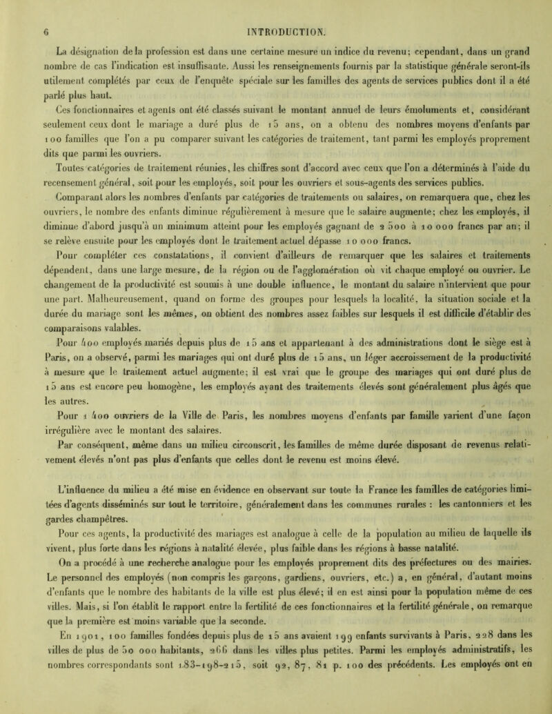 La désignation delà profession est dans une certaine mesure un indice du revenu; cependant, dans un grand nombre de cas l’indication est insuffisante. Aussi les renseignements fournis par la statistique générale seront-ils utilement complétés par ceux de l’enquête spéciale sur les familles des agents de services publics dont il a été parlé plus haut. Ces fonctionnaires et agents ont été classés suivant le montant annuel de leurs émoluments et, considérant seulement ceux dont le mariage a duré plus de 1 5 ans, on a obtenu des nombres moyens d’enfants par 100 familles que l’on a pu comparer suivant les catégories de traitement, tant parmi les employés proprement dits que parmi les ouvriers. Toutes catégories de traitement réunies, les chiffres sont d’accord avec ceux que l’on a déterminés à l’aide du recensement général, soit pour les employés, soit pour les ouvriers et sous-agents des services publics. Comparant alors les nombres d’enfants par catégories de traitements ou salaires, on remarquera que, chez les ouvriers, le nombre des enfants diminue régulièrement à mesure que le salaire augmente; chez les employés, il diminue d’abord jusqu’à un minimum atteint pour les employés gagnant de 2 5oo à îo ooo francs par an; il se relève ensuite pour les employés dont le traitement actuel dépasse îo ooo francs. Pour compléter ces constatations, il convient d’ailleurs de remarquer que les salaires et traitements dépendent, dans une large mesure, de la région ou de l’agglomération où vit chaque employé ou ouvrier. Le changement de la productivité est soumis à une double influence, le montant du salaire n’intervient que pour une part. Malheureusement, quand on forme des groupes pour lesquels la localité, la situation sociale et la durée du mariage sont les mêmes, on obtient des nombres assez faibles sur lesquels il est difficile d’établir des comparaisons valables. Pour àoo employés mariés depuis plus de i5 ans et appartenant à des administrations dont le siège est à Paris, on a observé, parmi les mariages qui ont duré plus de iù ans, un léger accroissement de la productivité à mesure que le traitement actuel augmente; il est vrai que le groupe des mariages qui ont duré plus de i5 ans est encore peu homogène, les employés avant des traitements élevés sont généralement plus âgés que les autres. Pour i 4oo ouvriers de la Ville de Paris, les nombres moyens d’enfants par famille varient d’une laçon irrégulière avec le montant des salaires. Par conséquent, même dans un milieu circonscrit, les familles de même durée disposant de revenus relati- vement élevés n’ont pas plus d’enfants que celles dont le revenu est moins élevé. L’intluence du milieu a été mise en évidence en observant sur toute la France les familles de catégories limi- tées d’agents disséminés sur tout le territoire, généralement dans les communes rurales : les cantonniers et les gardes champêtres. Pour ces agents, la productivité des mariages est analogue à celle de la population au milieu de laquelle ils vivent, plus forte dans les régions à natalité élevée, plus faible dans les régions à basse natalité. On a procédé à une recherche analogue pour les employés proprement dits des préfectures ou des mairies. Le personnel des employés (nom compris les garçons, gardiens, ouvriers, etc.) a, en général, d’autant moins d’enfants que le nombre des habitants de la ville est plus élevé; il en est ainsi pour la population même de ces villes. Mais, si l’on établit le rapport entre la fertilité de ces fonctionnaires et la fertilité générale, on remarque que la première est moins variable que la seconde. En 1901, îoo familles fondées depuis plus de i5 ans avaient iqq enfants survivants à Paris, 228 dans les villes de plus de 5o ooo habitants, 266 dans les villes plus petites. Parmi les employés administratifs, les nombres correspondants sont i.83-i<j8-a îô, soit q2, 87, 81 p. 100 des précédents. Les employés ont en