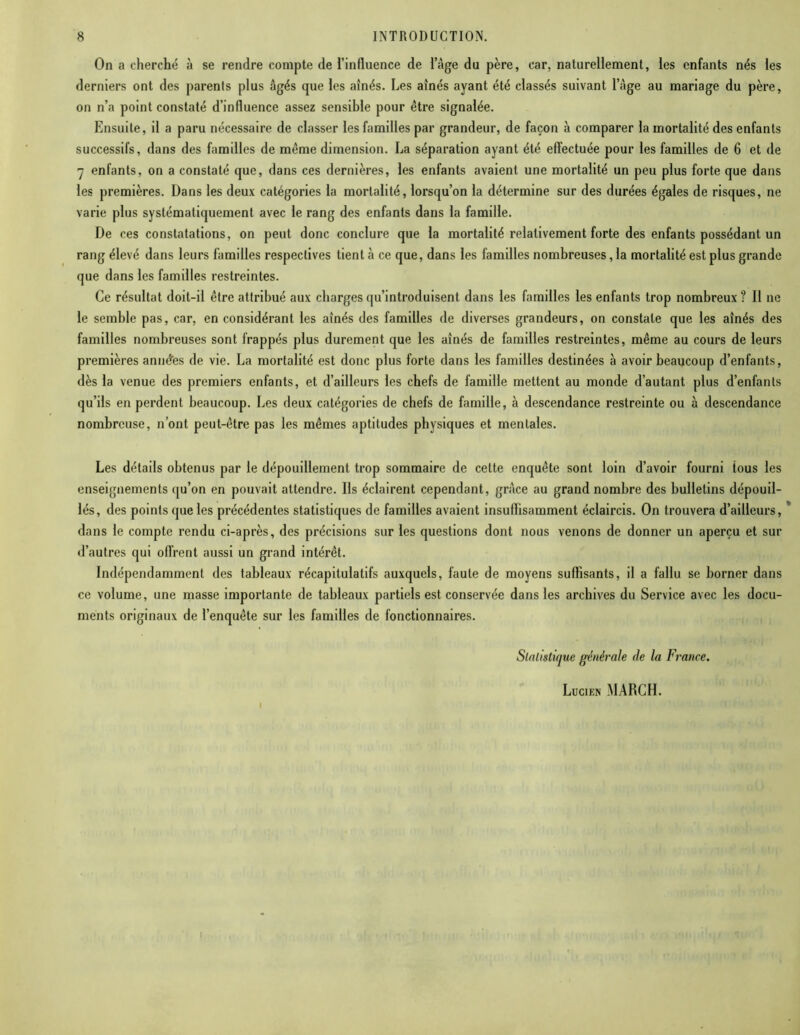 On a cherché à se rendre compte de l’influence de l’àge du père, car, naturellement, les enfants nés les derniers ont des parents plus âgés que les aînés. Les aînés ayant été classés suivant l’àge au mariage du père, on n’a point constaté d’influence assez sensible pour être signalée. Ensuite, il a paru nécessaire de classer les familles par grandeur, de façon à comparer la mortalité des enfants successifs, dans des familles de même dimension. La séparation ayant été effectuée pour les familles de 6 et de 7 enfants, on a constaté que, dans ces dernières, les enfants avaient une mortalité un peu plus forte que dans les premières. Dans les deux catégories la mortalité, lorsqu’on la détermine sur des durées égales de risques, ne varie plus systématiquement avec le rang des enfants dans la famille. De ces constatations, on peut donc conclure que la mortalité relativement forte des enfants possédant un rang élevé dans leurs familles respectives tient à ce que, dans les familles nombreuses, la mortalité est plus grande que dans les familles restreintes. Ce résultat doit-il être attribué aux charges qu’introduisent dans les familles les enfants trop nombreux ? Il ne le semble pas, car, en considérant les aînés des familles de diverses grandeurs, on constate que les aînés des familles nombreuses sont frappés plus durement que les aînés de familles restreintes, même au cours de leurs premières anodes de vie. La mortalité est donc plus forte dans les familles destinées à avoir beaucoup d’enfants, dès la venue des premiers enfants, et d’ailleurs les chefs de famille mettent au monde d’autant plus d’enfants qu’ils en perdent beaucoup. Les deux catégories de chefs de famille, à descendance restreinte ou à descendance nombreuse, n’ont peut-être pas les mêmes aptitudes physiques et mentales. Les détails obtenus par le dépouillement trop sommaire de cette enquête sont loin d’avoir fourni tous les enseignements qu’on en pouvait attendre. Ils éclairent cependant, grâce au grand nombre des bulletins dépouil- lés, des points que les précédentes statistiques de familles avaient insuffisamment éclaircis. On trouvera d’ailleurs, dans le compte rendu ci-après, des précisions sur les questions dont nous venons de donner un aperçu et sur d’autres qui offrent aussi un grand intérêt. Indépendamment des tableaux récapitulatifs auxquels, faute de moyens suffisants, il a fallu se borner dans ce volume, une masse importante de tableaux partiels est conservée dans les archives du Service avec les docu- ments originaux de l’enquête sur les familles de fonctionnaires. Statistique générale de la France. Lucien MARCH.