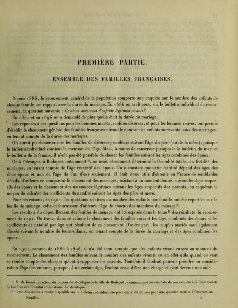 PREMIÈRE PARTIE. ENSEMBLE DES FAMILLES FRANÇAISES. Depuis 1886, le recensement général de la population comporte une enquête sur le nombre des enfants de chaque famille, en rapport avec la durée du mariage. En 1886 on avait posé, sur le bulletin individuel de recen- sement, la question suivante : Combien avez-vous d’enfants légitimes vivants? En 1891 et en 1896 on a demandé de plus quelle était la durée du mariage. Les réponses à ces questions pour les hommes mariés, veufs ou divorcés, et pour les femmes veuves, ont permis d’établir le classement général des familles françaises suivant le nombre des enfants survivants issus des mariages, en tenanf, compte de la durée des mariages. On aurait pu classer encore les familles de diverses grandeurs suivant l’âge du père (ou de la mère), puisque le bulletin individuel contient la mention de l’âge. Mais, à moins de conserver juxtaposés le bulletin du mari et le bulletin de la femme, il n’eût pas été possible de classer les familles suivant les âges combinés des époux. Or à l’étranger, à Budapest notamment*11, on avait récemment déterminé la fécondité totale, ou fertilité des mariages, en tenant compte de l’âge respectif des époux. On a constaté que cette fertilité dépend des âges des deux époux et non de l’âge de l’un d’eux seulement. Il était donc utile d’obtenir en France de semblables détails. D’ailleurs en comparant le classement des mariages, existant à un moment donné, suivant les âges respec- tifs des époux et le classement des naissances légitimes suivant les âges respectifs des parents, on acquérait le moyen de calculer des coefficients de natalité suivant les âges des père et mère. Pour ces raisons, en 1901, les questions relatives au nombre des enfants par famille ont été reportées sur la feuille de ménage, celle-ci fournissant d’ailleurs l’âge de chacun des membres du ménage*21. Les résultats du dépouillement des feuilles de ménage ont été exposés dans le tome V des résultats du recense- ment de 1901. On trouve dans ce volume le classement des familles suivant les âges combinés des époux et les coefficients de natalité par âge qui résultent de ce classement. D’autre part, les couples mariés sont également classés suivant le nombre de leurs enfants, en tenant compte de la durée du mariage et des âges combinés des époux. En 1901, comme de 1886 à 1896, il n’a été tenu compte que des enfants vivant encore au moment du recensement. Le classement des familles suivant le nombre des enfants vivants est en effet utile quand on veut se rendre compte des charges qu’ont à supporter les parents. Toutefois il faudrait pouvoir prendre en considé- ration l’âge des enfants, puisque, à un certain âge, l’enfant cesse d’être une charge et peut devenir une aide. M M. de Kôrosi, directeur du bureau de statistique de la ville de Budapest, a communiqué les résultats de son enquête à la Royal Society de Londres et à l’Institut international de statistique. M Cette disposition a rendu disponible sur le bulletin individuel une place qui a été utilisée pour une question relative à l’instruction. Familles. 2