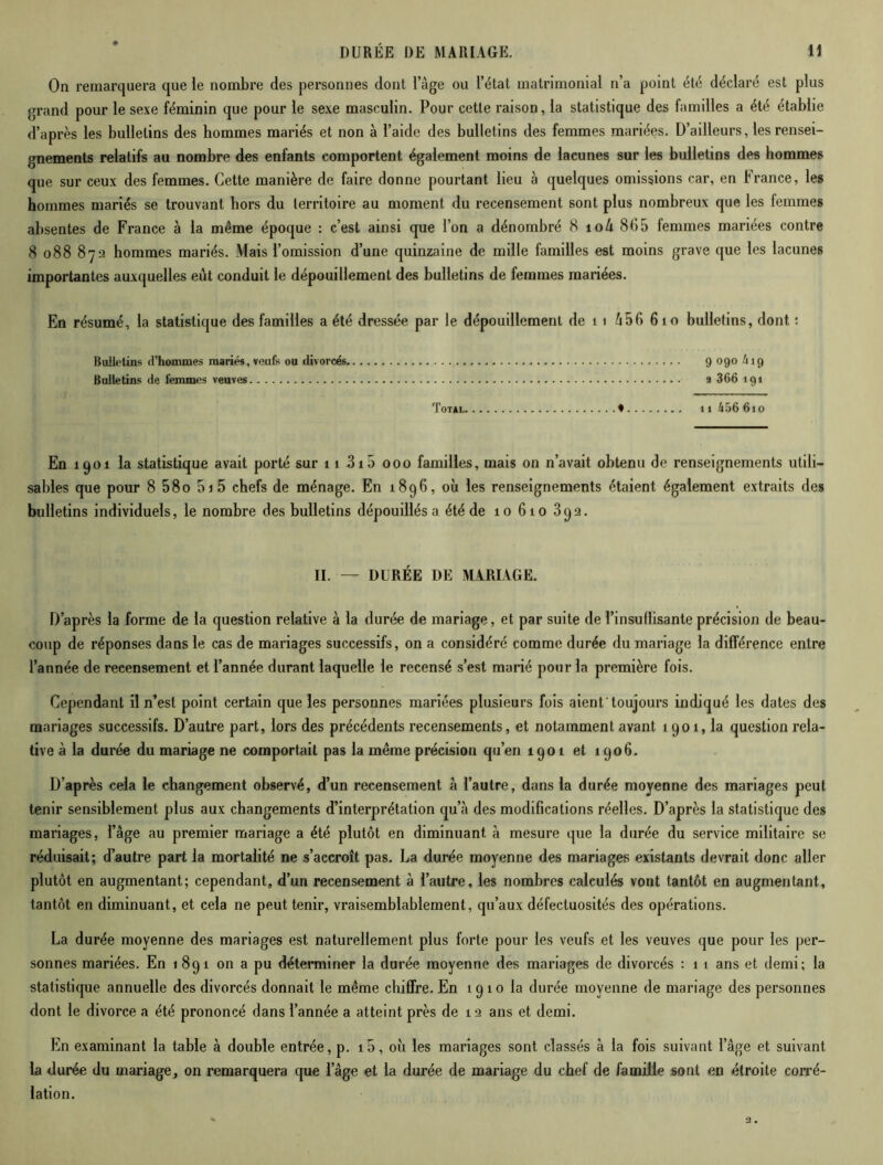 On remarquera que le nombre des personnes dont l’âge ou l’état matrimonial n’a point été déclaré est plus grand pour le sexe féminin que pour le sexe masculin. Pour cette raison, la statistique des familles a été établie d’après les bulletins des hommes mariés et non à l’aide des bulletins des femmes mariées. D’ailleurs, les rensei- gnements relatifs au nombre des enfants comportent également moins de lacunes sur les bulletins des hommes que sur ceux des femmes. Cette manière de faire donne pourtant lieu à quelques omissions car, en France, les hommes mariés se trouvant hors du territoire au moment du recensement sont plus nombreux que les femmes absentes de France à la même époque : c’est ainsi que l’on a dénombré 8 toù 8(55 femmes mariées contre 8 088 872 hommes mariés. Mais l’omission d’une quinzaine de mille familles est moins grave que les lacunes importantes auxquelles eut conduit le dépouillement des bulletins de femmes mariées. En résumé, la statistique des familles a été dressée par le dépouillement de t 1 â5fi 6 10 bulletins, dont : Bulletins d'hommes mariés, veufs ou divorcés 9 090 h 19 Bulletins de femmes veuves 2 366 191 Totàl ♦ ti 456 610 En 1901 la statistique avait porté sur 11 315 000 familles, mais on n’avait obtenu de renseignements utili- sables que pour 8 58o 01 5 chefs de ménage. En 1896, où les renseignements étaient également extraits des bulletins individuels, le nombre des bulletins dépouillés a été de 10 610 392. II. — DURÉE DE MARIAGE. D’après la forme de la question relative à la durée de mariage, et par suite de l’insudisante précision de beau- coup de réponses dans le cas de mariages successifs, on a considéré comme durée du mariage la différence entre l’année de recensement et l’année durant laquelle le recensé s’est marié pour la première fois. Cependant il n’est point certain que les personnes mariées plusieurs fois aient'toujours indiqué les dates des mariages successifs. D’autre part, lors des précédents recensements, et notamment avant 1901, la question rela- tive à la durée du mariage ne comportait pas la même précision qu’en 1901 et 1906. D’après cela le changement observé, d’un recensement à l’autre, dans la durée moyenne des mariages peut tenir sensiblement plus aux changements d’interprétation qu’à des modifications réelles. D’après la statistique des mariages, l’âge au premier mariage a été plutôt en diminuant à mesure que la durée du service militaire se réduisait; d’autre part la mortalité ne s’accroît pas. La durée moyenne des mariages existants devrait donc aller plutôt en augmentant; cependant, d’un recensement à l’autre, les nombres calculés vont tantôt en augmentant, tantôt en diminuant, et cela ne peut tenir, vraisemblablement, qu’aux défectuosités des opérations. La durée moyenne des mariages est naturellement plus forte pour les veufs et les veuves que pour les per- sonnes mariées. En 1891 on a pu déterminer la durée moyenne des mariages de divorcés : 1 1 ans et demi; la statistique annuelle des divorcés donnait le même chiffre. En 1910 la durée moyenne de mariage des personnes dont le divorce a été prononcé dans l’année a atteint près de 12 ans et demi. En examinant la table à double entrée, p. i5, où les mariages sont classés à la fois suivant l’âge et suivant la durée du mariage, on remarquera que l’âge et la durée de mariage du chef de famille sont en étroite corré- lation.