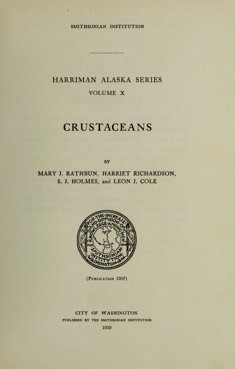 SMITHSONIAN INSTITUTION HARRIMAN ALASKA SERIES VOLUME X CRUSTACEANS BY MARY J. RATHBUN, HARRIET RICHARDSON, S. J. HOLMES, and LEON J. COLE \tn (Publication 1997) CITY OF WASHINGTON PUBLISHED BY THE SMITHSONIAN INSTITUTION 1910