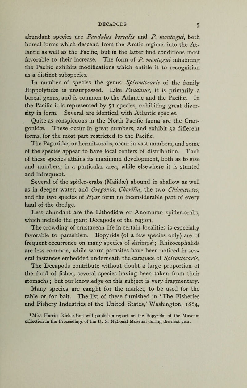 abundant species are Pandalus borealis and P. montagui, both boreal forms which descend from the Arctic regions into the At- lantic as well as the Pacific, but in the latter find conditions most favorable to their increase. The form of P. montagui inhabiting the Pacific exhibits modifications which entitle it to recognition as a distinct subspecies. In number of species the genus Spirontocaris of the family Hippolytidae is unsurpassed. Like Pandalus, it is primarily a boreal genus, and is common to the Atlantic and the Pacific. In the Pacific it is represented by 51 species, exhibiting great diver- sity in form. Several are identical with Atlantic species. Quite as conspicuous in the North Pacific fauna are the Cran- gonidae. These occur in great numbers, and exhibit 32 different forms, for the most part restricted to the Pacific. The Paguridae, or hermit-crabs, occur in vast numbers, and some of the species appear to have local centers of distribution. Each of these species attains its maximum development, both as to size and numbers, in a particular area, while elsewhere it is stunted and infrequent. Several of the spider-crabs (Maiidae) abound in shallow as well as in deeper water, and Oregonia, Chorilia, the two Chionoecetes, and the two species of Hyas form no inconsiderable part of every haul of the dredge. Less abundant are the Lithodidas or Anomuran spider-crabs, which include the giant Decapods of the region. The crowding of crustacean life in certain localities is especially favorable to parasitism. Bopyrids (of a few species only) are of frequent occurrence on many species of shrimps^; Rhizocephalids are less common, while worm parasites have been noticed in sev- eral instances embedded underneath the carapace of Spirontocaris. The Decapods contribute without doubt a large proportion of the food of fishes, several species having been taken from their stomachs; but our knowledge on this subject is very fragmentary. Many species are caught for the market, to be used for the table or for bait. The list of these furnished in ‘ The Fisheries and Fishery Industries of the United States,’ Washington, 1884, 1 Miss Harriet Richardson will publish a report on the Bopyridse of the Museum collection in the Proceedings of the U. S. National Museum during the next year.