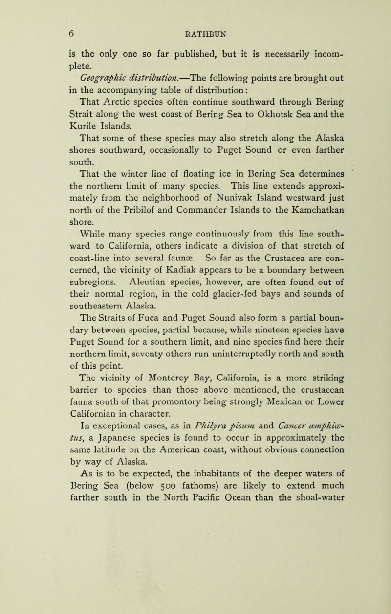 is the only one so far published, but it is necessarily incom- plete. Geographic distribution.—The following points are brought out in the accompanying table of distribution: That Arctic species often continue southward through Bering Strait along the west coast of Bering Sea to Okhotsk Sea and the Kurile Islands. That some of these species may also stretch along the Alaska shores southward, occasionally to Puget Sound or even farther south. That the winter line of floating ice in Bering Sea determines the northern limit of many species. This line extends approxi- mately from the neighborhood of Nunivak Island westward just north of the Pribilof and Commander Islands to the Kamchatkan shore. While many species range continuously from this line south- ward to California, others indicate a division of that stretch of coast-line into several faunae. So far as the Crustacea are con- cerned, the vicinity of Kadiak appears to be a boundary between subregions. Aleutian species, however, are often found out of their normal region, in the cold glacier-fed bays and sounds of southeastern Alaska. The Straits of Fuca and Puget Sound also form a partial boun- dary between species, partial because, while nineteen species have Puget Sound for a southern limit, and nine species find here their northern limit, seventy others run uninterruptedly north and south of this point. The vicinity of Monterey Bay, California, is a more striking barrier to species than those above mentioned, the crustacean fauna south of that promontory being strongly Mexican or Lower Californian in character. In exceptional cases, as in Philyra pisum and Cancer amphioe- tus, a Japanese species is found to occur in approximately the same latitude on the American coast, without obvious connection by way of Alaska. As is to be expected, the inhabitants of the deeper waters of Bering Sea (below 500 fathoms) are likely to extend much farther south in the North Pacific Ocean than the shoal-water