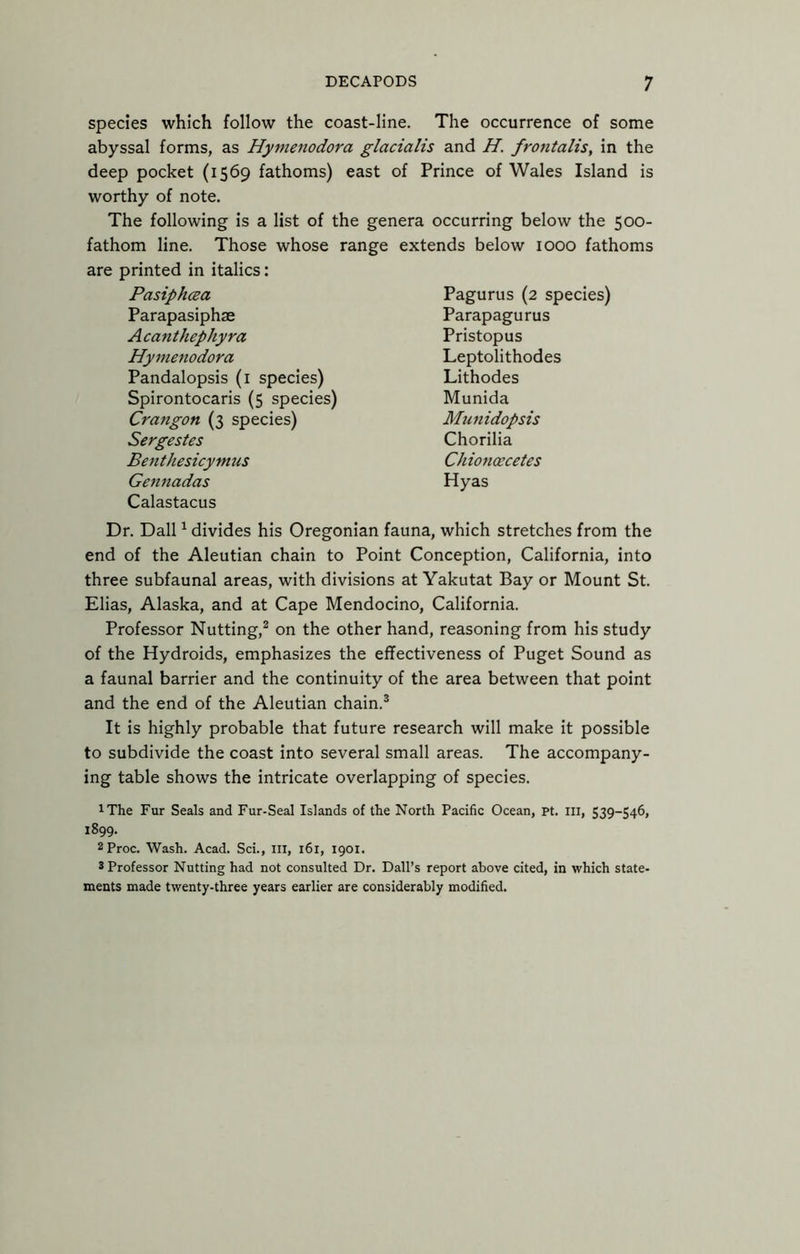 species which follow the coast-line. The occurrence of some abyssal forms, as Hymenodora glacialis and H. frotitalis, in the deep pocket (1569 fathoms) east of Prince of Wales Island is worthy of note. The following is a list of the genera occurring below the 500- fathom line. Those whose range extends below 1000 fathoms are printed in italics: Pasiphcea Parapasiphae Acanthephyra Hymenodora Pandalopsis (i species) Spirontocaris (5 species) Crangon (3 species) Sergestes Benthesicymus Gennadas Calastacus Pagurus (2 species) Parapagurus Pristopus Leptolithodes Lithodes Munida Munidopsis Chorilia Chioncecetes Hyas Dr. Dali ^ divides his Oregonian fauna, which stretches from the end of the Aleutian chain to Point Conception, California, into three subfaunal areas, with divisions at Yakutat Bay or Mount St. Elias, Alaska, and at Cape Mendocino, California. Professor Nutting,^ on the other hand, reasoning from his study of the Hydroids, emphasizes the effectiveness of Puget Sound as a faunal barrier and the continuity of the area between that point and the end of the Aleutian chain.® It is highly probable that future research will make it possible to subdivide the coast into several small areas. The accompany- ing table shows the intricate overlapping of species. iThe Fur Seals and Fur-Seal Islands of the North Pacific Ocean, pt. Ill, 539-546, 1899. 2Proc. Wash. Acad. Sci., ill, 161, 1901. 5 Professor Nutting had not consulted Dr. Dali’s report above cited, in which state- ments made twenty-three years earlier are considerably modified.