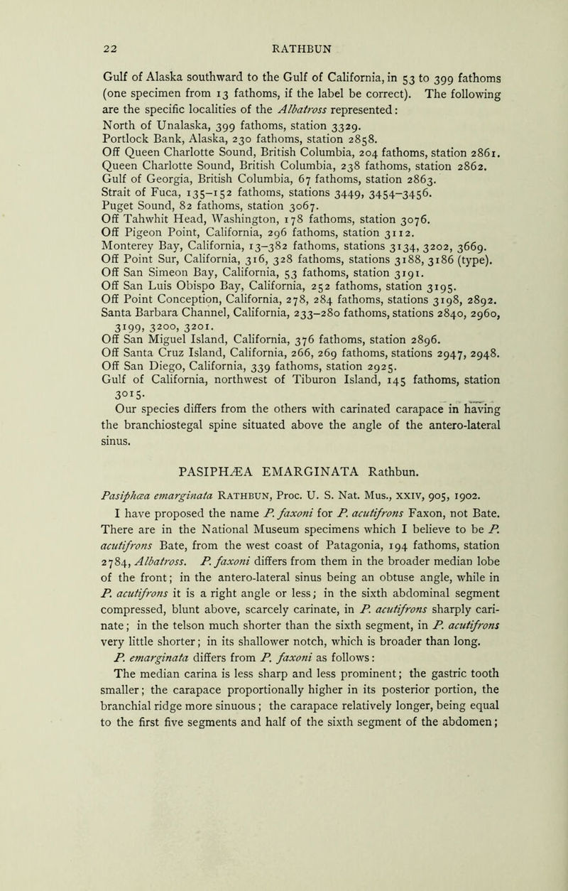 Gulf of Alaska southward to the Gulf of California, in 53 to 399 fathoms (one specimen from 13 fathoms, if the label be correct). The following are the specific localities of the Albatross represented: North of Unalaska, 399 fathoms, station 3329. Portlock Bank, Alaska, 230 fathoms, station 2858. Off Queen Charlotte Sound, British Columbia, 204 fathoms, station 2861. Queen Charlotte Sound, British Columbia, 238 fathoms, station 2862. Gulf of Georgia, British Columbia, 67 fathoms, station 2863. Strait of Fuca, 135-152 fathoms, stations 3449, 3454-3456. Puget Sound, 82 fathoms, station 3067. Off Tahwhit Head, Washington, 178 fathoms, station 3076. Off Pigeon Point, California, 296 fathoms, station 3112. Monterey Bay, California, 13-382 fathoms, stations 3134, 3202, 3669. Off Point Sur, California, 316, 328 fathoms, stations 3188, 3186 (type). Off San Simeon Bay, California, 53 fathoms, station 3191. Off San Luis Obispo Bay, California, 252 fathoms, station 3195. Off Point Conception, California, 278, 284 fathoms, stations 3198, 2892. Santa Barbara Channel, California, 233-280 fathoms, stations 2840, 2960, 3199, 3200, 3201. Off San Miguel Island, California, 376 fathoms, station 2896. Off Santa Cruz Island, California, 266, 269 fathoms, stations 2947, 2948. Off San Diego, California, 339 fathoms, station 2925. Gulf of California, northwest of Tiburon Island, 145 fathoms, station 3015- Our species differs from the others with carinated carapace in having the branchiostegal spine situated above the angle of the antero-lateral sinus. PASIPH^A EMARGINATA Rathbun. Pasiphaa emarginata Rathbun, Proc. U. S. Nat. Mus., XXIV, 905, 1902. I have proposed the name P. faxoni for P. acutifrofis Faxon, not Bate. There are in the National Museum specimens which I believe to be P. aaitifrons Bate, from the west coast of Patagonia, 194 fathoms, station 2784, Albatross. P faxoni differs from them in the broader median lobe of the front; in the antero-lateral sinus being an obtuse angle, while in P. acutifrons it is a right angle or less; in the sixth abdominal segment compressed, blunt above, scarcely carinate, in P. acutifrons sharply cari- nate ; in the telson much shorter than the sixth segment, in P. acutifrons very little shorter; in its shallower notch, which is broader than long. P. emarginata differs from P. faxoni as follows: The median carina is less sharp and less prominent; the gastric tooth smaller; the carapace proportionally higher in its posterior portion, the branchial ridge more sinuous; the carapace relatively longer, being equal to the first five segments and half of the sixth segment of the abdomen;