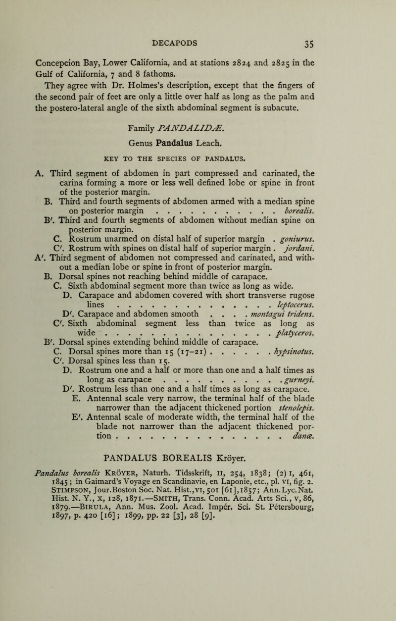 Concepcion Bay, Lower California, and at stations 2824 and 2825 in the Gulf of California, 7 and 8 fathoms. They agree with Dr. Holmes’s description, except that the fingers of the second pair of feet are only a little over half as long as the palm and the postero-lateral angle of the sixth abdominal segment is subacute. Family PANDALID^. Genus Pandalus Leach. KEY TO THE SPECIES OF PANDALUS. A. Third segment of abdomen in part compressed and carinated, the Carina forming a more or less well defined lobe or spine in front of the posterior margin. B. Third and fourth segments of abdomen armed with a median spine on posterior margin borealis. B'. Third and fourth segments of abdomen without median spine on posterior margin. C. Rostrum unarmed on distal half of superior margin . goniurus. C'. Rostrum with spines on distal half of superior margin . jordani. A'. Third segment of abdomen not compressed and carinated, and with- out a median lobe or spine in front of posterior margin, B. Dorsal spines not reaching behind middle of carapace. C. Sixth abdominal segment more than twice as long as wide. D. Carapace and abdomen covered with short transverse rugose lines leptocerus. D'. Carapace and abdomen smooth .... montagui tridens. C'. Sixth abdominal segment less than twice as long as wide platyceros. B'. Dorsal spines extending behind middle of carapace, C. Dorsal spines more than 15 (17-21) hypsinoius. C. Dorsal spines less than 15. D. Rostrum one and a half or more than one and a half times as long as carapace gurneyi. D'. Rostrum less than one and a half times as long as carapace. E. Antennal scale very narrow, the terminal half of the blade narrower than the adjacent thickened portion stenokpis. E'. Antennal scale of moderate width, the terminal half of the blade not narrower than the adjacent thickened por- tion dance. PANDALUS BOREALIS Kroyer. Pandalus borealis Kroyer, Naturh. Tidsskrift, ll, 254, 1838; (2)1, 461, 1845 ; in Gaimard’s Voyage en Scandinavie, en Laponie, etc., pi. vi, fig. 2. Stimpson, Jour.Boston Soc. Nat. Hist.,vi, 501 [61],1857; Ann.Lyc.Nat. Hist. N. Y., X, 128, 1871.—Smith, Trans, Conn. Acad. Arts Sci., v, 86, 1879.—Birula, Ann, Mus. Zool. Acad. Imper, Sci. St. Petersbourg, 1897, p. 420 [16]; 1899, pp. 22 [3], 28 [9].
