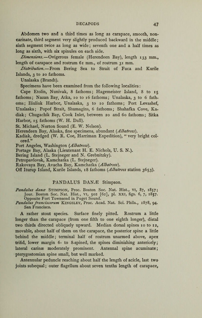 Abdomen two and a third times as long as carapace, smooth, non- carinate, third segment very slightly produced backward in the middle; sixth segment twice as long as wide; seventh one and a half times as long as sixth, with six spinules on each side. Dimensions.—Ovigerous female (Herendeen Bay), length 133 mm., length of carapace and rostrum 61 mm., of rostrum 31 mm. Distribution.—From Bering Sea to Strait of Fuca and Kurile Islands, 3 to 20 fathoms. Unalaska (Brandt). Specimens have been examined from the following localities: Cape Etolin, Nunivak, 8 fathoms; Hagemeister Island, 8 to 15 fathoms; Nazan Bay, Atka, 10 to 16 fathoms; Unalaska, 3 to 6 fath- oms; Iliuliuk Harbor, Unalaska, 3 to 10 fathoms; Port Levashef, Unalaska; Popof Strait, Shumagins, 6 fathoms; Shahafka Cove, Ka- diak; Chugachik Bay, Cook Inlet, between 20 and 60 fathoms; Sitka Harbor, 15 fathoms (W. H. Dali). St. Michael, Norton Sound (E. W. Nelson). Herendeen Bay, Alaska, fine specimens, abundant {Albatross). Kadiak, dredged (W. R. Coe, Harriman Expedition), “ very bright col- ored.” Port Angeles, Washington {Albatross). Portage Bay, Alaska (Lieutenant H. E. Nichols, U. S. N.). Bering Island (L. Stejneger and N. Grebnitzky). Petropavlovsk, Kamchatka (L. Stejneger). Rakovaya Bay, Avacha Bay, Kamchatka {Albatross). Off Iturup Island, Kurile Islands, 18 fathoms {Albatross station 3653). PANDALUS DAN^ Stimpson. Pandalus dance Stimpson, Proc. Boston Soc. Nat. Hist., vi, 87, 1857; Jour. Boston Soc. Nat. Hist., VI, 502 [62], pi. XXI, figs. 6, 7, 1857. Opposite Fort Townsend in Puget Sound. Pandalus franciscorum Kingsley, Proc. Acad. Nat. Sci. Phila., 1878, 94. San Francisco. A rather stout species. Surface finely pitted. Rostrum a little longer than the carapace (from one fifth to one eighth longer), distal two thirds directed obliquely upward. Median dorsal spines 10 to 12, movable, about half of them on the carapace, the posterior spine a little behind the middle; terminal half of rostrum unarmed above, apex trifid, lower margin 6- to 8-spined, the spines diminishing anteriorly; lateral carinae moderately prominent. Antennal spine acuminate; pterygostomian spine small, but well marked. Antennular peduncle reaching about half the length of acicle, last two joints subequal; outer flagellum about seven tenths length of carapace,