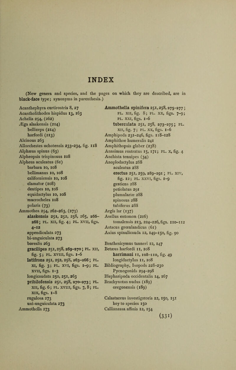 INDEX (New genera and species, and the pages on which they are described, are in black-face type; synonyms in parenthesis.) Acanthephyra curtirostris 8, 27 Acantholithodes hispidus 13, 163 Achelia 254, (262) .^Ega alaskensis (214) belliceps (214) harfordi (213) Alcinous 263 Allorchestes ochotensis 233-234, fig. 118 Alphaeus spinus (63) Alpheopsis trispinosus 108 Alpheus aculeatus (61) barbara lo, 108 bellimanus lo, 108 californiensis lo, 108 clamator (io8) dentipes 10, 108 equidactylus 10, 108 macrocheles 108 polaris (73) Ammothea 254, 262-263, (273) alaskensis 251, 252, 258, 265, 266- 268; PL. XII, fig. 4; PL. XVII, figs. 4-12 appendiculata 273 bi-unguiculata 273 borealis 263 gracilipes 251,258,269-270; pl. xii, fig. 5; PL. xviii, figs. 1-6 latifrons 251, 252, 258, 263-266; pl. XI, fig. 3; PL. XVI, figs. 1-9; PL. XVII, figs. 1-3 longicaudata 250, 251,263 pribilofensis 251,258,270-273; pl. XII, fig. 6; PL. XVIII, figs. 7, 8; pl. XIX, figs. 1-8 rugulosa 273 nni-unguiculata 273 Ammothella 273 Ammothella spinifera 251,258,275-277; pl. xii, fig. 8; PL. XX, figs. 7-9; PL. XXI, figs. 1-6 tuberculata 251, 258, 273-275; pl. XII, fig. 7; pl. XX, figs. 1-6 Amphipods 231-246, figs. 118-128 Amphithoe humeralis 241 Amphithopsis glaber (238) Anasimus rostratus 15, 171; PL. X, fig. 4 Anchista tenuipes (34) Anoplodactylus 2S8 aculeatus 2S8 erectus 251, 259, 289-291; pl. xiv, fig. 12; PL. XXVI, figs. 1-9 gestiens 288 petiolatus 291 plumularioe 288 spinosus 288 tubiferus 288 Argis lar (137) Asellus entomon (216) tomalensis 213, 224-226,figs. IIO-112 Astacus groenlandicus (61) Axius spinulicauda 12, 149-150, fig. 90 Benthesicymus tanneri 12, 147 Betaeus harfordi ii, 108 harrimani ii, 108-110, fig. 49 longidactylus li, 108 Bibliography, Isopods 228-230 Pycnogonids 294-298 Blepharipoda occidentalis 14, 167 Brachynotus nudus (189) oregonensis (189) Calastaceus investigatoris 12, 150, 151 key to species 150 Callianassa affinis 12, 154