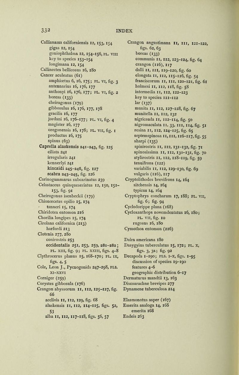 Callianassa californiensis 12, 153, 154 gigas 12, 154 goniophthalma 12, 154-156, PL. Viii key to species 153-154 longimana 12, 154 Callinectes bellicosus i6, 180 Cancer aculeatus (61) amphioetus 6, 16, 175; pl. vi, fig. 3 antennarius 16, 176, 177 anthonyi 16, 176, 177; PL. VI, fig. 2 boreas (133) cheiragonus (179) gibbosulus 16, 176, 177, 178 gracilis 16, 177 jordani 16, 176-177; pl. vi, fig. 4 magister 16, 177 oregonensis 16, 178; pl. VII, fig. i productus 16, 175 spinus (63) Caprella alaskensis 241-243, fig. 125 ciliata 241 irregularis 241 kennerlyi 241 kincaidi 245-246, fig. 127 scabra 243-245, fig. 126 Carinogammarus subcarinatus 239 Celastaceus quinqueseriatus 12, 150, 151- 153. fig- 91 Cheiragonus isenbeckii (179) Chionoecetes opilio 15, 174 ' tanneri 15, 174 Chiridotea entomon 216 Chorilia longipes 15, 174 Cirolana californica (213) harfordi 213 Clotenia 277, 280 conirostris 253 occidentalis 251, 253, 259,281-282; PL. XIII, fig. 9; pl. XXIII, figs. 4-8 Clythrocerus planus 15, 168-170; pl. ix, figs. 4, 5 Cole, Leon J., Pycnogonids 247-298, pls. XI-XXVI Corniger (259) Corystes gibbosula (176) Crangon abyssorum II, 112, 125-127, fig. 66 acclivis 11, 112, 129, fig. 68 alaskensis ii, 112, 114-115, figs. 52, S3 alba II, 112, 117-118, figs. 56, 57 Crangon angustimana Ii, iii, 121-122, figs. 62, 63 boreas (133) communis ii, 112, 123-124, fig. 64 crangon (116), 117 dalli II, III, 119-120, fig. 60 elongata ii, 112, 115-116, fig. 54 franciscorum ii, iii, 120-121, fig. 6l holmesi ii, 112, 118, fig. 58 intermedia ii, 112, 122-123 key to species 111-H2 lar (137) munita ii, 112, 127-128, fig. 67 munitella ii, 112, 132 nigricauda ii, 112-114, fig. 50 nigromaculata ii, 33, in, 114, fig. 51 resina ii, 112, 124-125, fig. 65 septemspinosa II, ill, 116-117, %• 55 sharpi (135) spinirostris ii, 112, 131-132, fig. 71 spinosissima ii, 112, 130-131, fig. 70 stylirostris ii, 112, 118-119, fig- 59 tenuifrons (122) variabilis II, 112, 129-130, fig. 69 vulgaris (116), 117 Cryptolithodes brevifrons 14, 164 sitchensis 14, 164 typicus 14, 164 Cryptophrys concharum 17, 188; PL. vii, fig- fig- 94 Cyclodorippe plana (168) Cycloxanthops novemdentatus 16, 180; PL. VII, fig. 10 rugosus 16, 180 Cymothoa entomon (216) Daira americana 180 Dasygyius tuberculatus 15, 172; pl. X, figs- 3. 3a; fig- 92 Decapods 1-190; pls. i-x, figs. 1-95 discussion of species 19-190 features 4-6 geographic distribution 6-17 Dermaturus mandtii 13, 163 Discoarachne brevipes 277 Dynamene tuberculosa 214 Elasmonotus asper (167) Emerita analoga 14, 168 emerita 168 Endeis 263