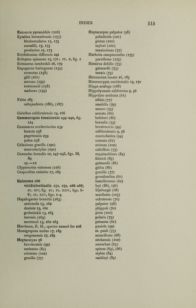 Entomon pyramidale (216) Epialtus bermudensis (173) bituberculatus 15, 173 nuttallii, 15, 173 productus 15, 173 Erichthonius difformis 241 Erileptus spinosus 15, 171; PL. X, fig. I Erimacrus isenbeckii 16, 179 Eupagurus beringanus (159) cornutus (158) gilli (161) setosus (159) townsendi (158) undosus (159) Fabia 185 subquadrata (186), (187) Galathea californiensis 14, i66 Gammaropsis tenuicornis 239-240, fig. 124 Gammarus confervicolus 239 locusta 238 pugettensis 239 pulex 238 Gelasimus gracilis (190) macrodactylus (190) Gennadas borealis 12, 147-148, figs. 88, 89 Sp.—12 Glyptonotus entomon (216) Grapsodius eximius 17, 189 Halosoma 286 viridintestinalis 251, 259, 286-288; PL. XIV, fig. II; PL. XXIV, figs. 6- 8; PL. XXV, figs. 1-4 Hapalogaster brandtii (163) cavicauda 13, 162 dentata 13, 162 grebnitzkii 13, 163 inermis (163) mertensii 13, 162-163 Harriman, E. H., species named for Xo8 Hemigrapsus nudus 17, 189 oregonensis 17, 189 Heptacarpus 56 brevirostris (99) carinatus (84) cristatus (102) gracilis (77) Heptacarpus palpator (98) paludicola (loi) pictus (loi) taylori (loi) tenuissimus (77) Herbstia camptacantha (175) parvifrons (175) Hetairus debilis (73) gaimardii (73) tenuis (73) Heteractaea lunata 16, 185 Heterocrypta occidentalis 15, 170 Hippa analoga (168) Hippolysmata californica 9, 56 Hippolyte aculeata (61) affinis (77) amabilis (79) amazo (73) armata (61) belcheri (86) borealis (73) brevirostris (99) californiensis 9, 56 camtschatica (94) cornuta (61) cristata (102) cultellata (73) esquimaltiana (84) fabricii (85) gaimardii (86) gibba (86) gracilis (77) groenlandica (61) lamellicornis (62) layi (86), (96) liljeborgii (68) macilenta (105) ochotensis (71) palpator (98) phippsii (70) picta (loi) polaris (73) prionota (61) pusiola (99) st. pauli (73) securifrons (68) sitchensis (102) sowerbiei (63) spinus (63), (66) stylus (84) suckleyi (89)