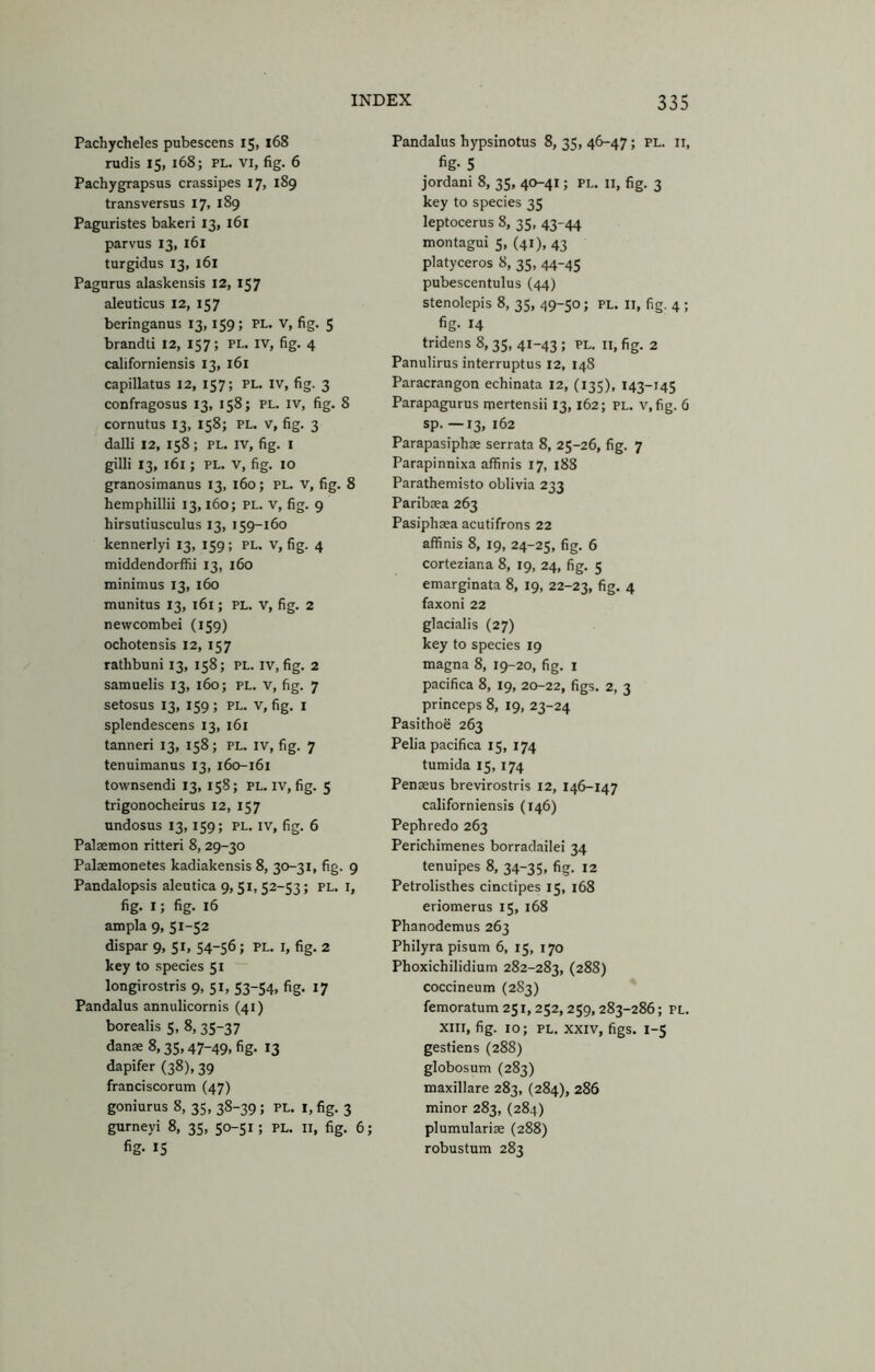 Pachycheles pubescens 15, 168 rudis 15, 168; PL. VI, fig. 6 Pachygrapsus crassipes 17, 189 transversus 17, 189 Paguristes bakeri 13, i6i parvus 13, 161 turgidus 13, 161 Pagurus alaskensis 12, 157 aleuticus 12, 157 beringanus 13,159; PL. V, fig. 5 brandti 12, 157; PL. IV, fig. 4 californiensis 13, 161 capillatus 12, 157; PL. IV, fig. 3 confragosus 13, 158; PL. iv, fig. 8 cornutus 13, 158; PL. v, fig. 3 dalli 12, 158; PL. IV, fig. i gilli 13, 161; PL. V, fig. 10 granositnanus 13, 160; PL. v, fig. 8 hemphillii 13,160; PL. v, fig. 9 hirsutiusculus 13, 159-160 kennerlyi 13, 159; PL. v, fig. 4 middendorffii 13, 160 minimus 13, 160 munitus 13, 161; PL. v, fig. 2 newcombei (159) ochotensis 12, 157 rathbuni 13, 158; PL. iv, fig. 2 samuelis 13, 160; PL. v, fig. 7 setosus 13, 159 ; PL. V, fig. i splendescens 13, 161 tanneri 13, 158; PL. iv, fig. 7 tenuimanus 13, 160-161 townsendi 13, 158; pl. iv, fig. 5 trigonocheirus 12, 157 undosus 13,159; PL. IV, fig. 6 Palaemon ritteri 8, 29-30 Palaemonetes kadiakensis 8, 30-31, fig. 9 Pandalopsis aleutica 9,51,52-53; pl. i, fig. I; fig. 16 ampla 9, 51-52 dispar 9, 51, 54-56; PL. i, fig. 2 key to species 51 longirostris 9, 51, 53-54, fig. 17 Pandalus annulicornis (41) borealis 5, 8,35-37 danse 8,35, 47-49, fig. 13 dapifer (38), 39 franciscorum (47) goniurus 8, 35, 38-39; pl. i,fig. 3 gurneyi 8, 35, 50-51; PL. II, fig. 6; fig- 15 Pandalus hypsinotus 8, 35, 46-47; pl. ii, fig- 5 jordani 8, 35, 40-41; pl. II, fig. 3 key to species 35 leptocerus 8, 35, 43-44 montagui 5, (41), 43 platyceros 8, 35, 44-45 pubescentulus (44) stenolepis 8, 35, 49-50; PL. II, fig. 4 ; fig- 14 tridens 8, 35, 41-43 ; pl. ii, fig. 2 Panulirus interruptus 12, 148 Paracrangon echinata 12, (135), 143-145 Parapagurus mertensii 13,162; pl. v.fig. 6 sp- —13. 162 Parapasiphas serrata 8, 25-26, fig. 7 Parapinnixa affinis 17, 188 Parathemisto oblivia 233 Paribsea 263 Pasiphaea acutifrons 22 affinis 8, 19, 24-25, fig. 6 corteziana 8, 19, 24, fig. 5 emarginata 8, 19, 22-23, fig- 4 faxoni 22 glacialis (27) key to species 19 magna 8, 19-20, fig. i pacifica 8, 19, 20-22, figs. 2, 3 princeps 8, 19, 23-24 Pasithoe 263 Pelia pacifica 15, 174 tumida 15,174 Penseus brevirostris 12, 146-147 californiensis (146) Pephredo 263 Perichimenes borradailei 34 tenuipes 8, 34-35, fig. 12 Petrolisthes cinctipes 15, 168 eriomerus 15, 168 Phanodemus 263 Philyra pisum 6, 15, 170 Phoxichilidium 282-283, (288) coccineum (2S3) femoratum 251,252, 259,283-286; pl. XIII, fig. 10; PL. XXIV, figs. 1-5 gestiens (288) globosum (283) maxillare 283, (284), 286 minor 283, (284) plumularise (288) robustum 283