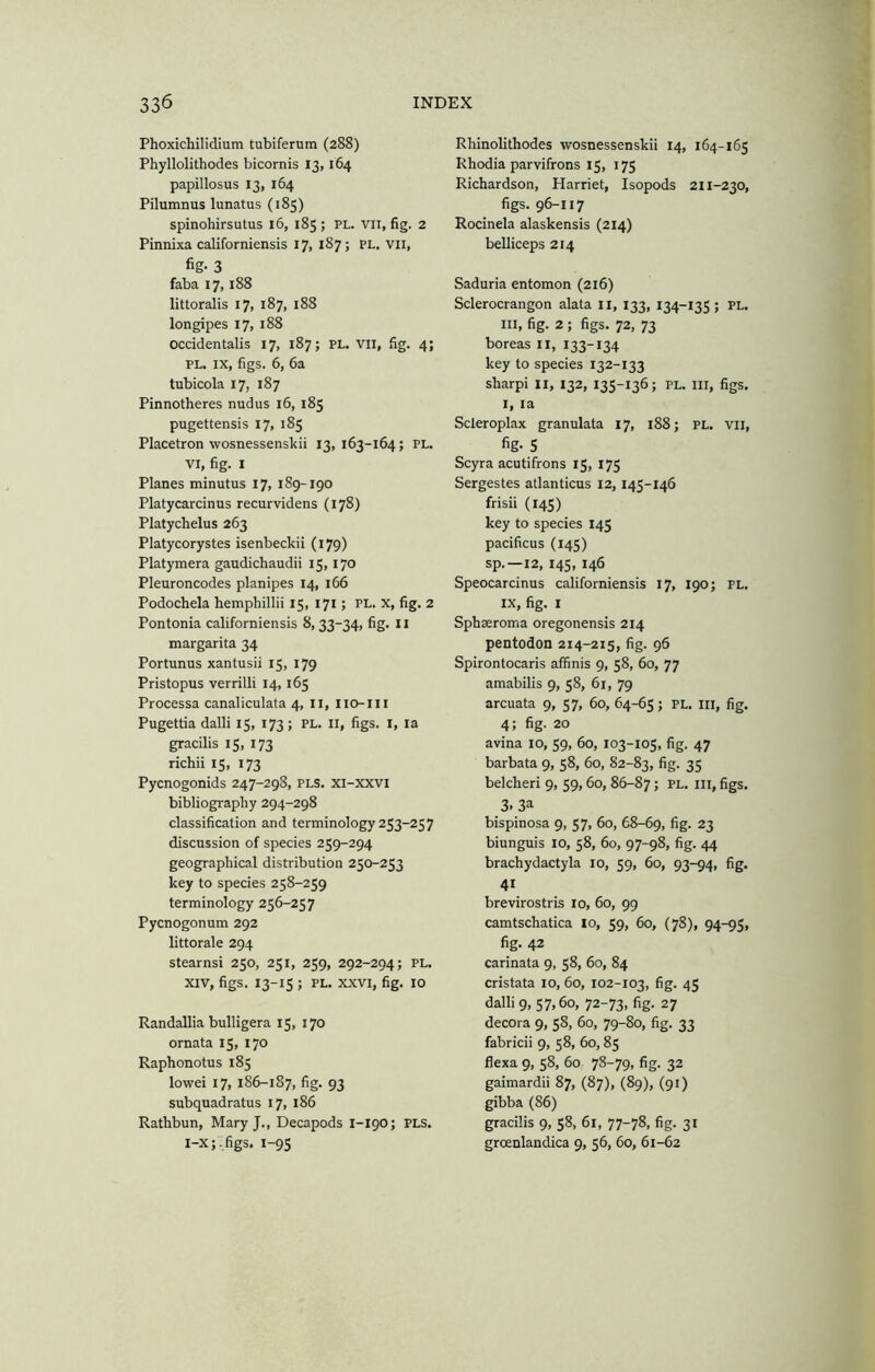 Phoxichilidium tubiferum (288) Phyllolithodes bicornis 13,164 papillosus 13, 164 Pilumnus lunatus (185) spinohirsutus 16, 185 ; PL. vii, fig. 2 Pinnixa californiensis 17, 187; pl. vii, fig- 3 faba 17,188 littoralis 17, 187, 188 longipes 17, 188 occidentalis 17, 187; pl. vii, fig. 4; PL. IX, figs. 6, 6a tubicola 17, 187 Pinnotheres nudus 16, 185 pugettensis 17, 185 Placetron wosnessenskii 13, 163-164; pl. VI, fig. I Planes minutus 17, 189-190 Platycarcinus recurvidens (178) Platychelus 263 Platycorystes isenbeckii (179) Platymera gaudichaudii 15,170 Pleuroncodes planipes 14, 166 Podochela hemphillii 15, 171; pl. x, fig. 2 Pontonia californiensis 8, 33-34, fig. 11 margarita 34 Portunus xantusii 15, 179 Pristopus verrilli 14, 165 Processa canaliculata 4, ii, iio-iii Pugettia dalli 15, 173; PL. Ii, figs, i, la gracilis 15, 173 richii 15, 173 Pycnogonids 247-298, PLS. xi-xxvi bibliography 294-298 classification and terminology 253-257 discussion of species 259-294 geographical distribution 250-253 key to species 258-259 terminology 256-257 Pycnogonum 292 littorale 294 Stearns! 250, 251, 259, 292-294; pl. XIV, figs. 13-15 ; PL. XXVI, fig. 10 RandaUia bulligera 15, 170 ornata 15, 170 Raphonotus 185 lowei 17, 186-1S7, fig. 93 subquadratus 17, 186 Rathbun, Mary J., Decapods 1-190; PLS. l-x;,figs. 1-95 Rhinolithodes wosnessenskii 14, 164-165 Rhodia parvifrons 15, 175 Richardson, Harriet, Isopods 211-230, figs. 96-117 Rocinela alaskensis (214) belliceps 214 Saduria entomon (216) Sclerocrangon alata ii, 133, 134-135 ; pl. Ill, fig. 2 ; figs. 72, 73 boreas II, 133-134 key to species 132-133 sharp! ii, 132, 135-136; pl. hi, figs. I, la Scleroplax granulata 17, 188; pl. vii, fig- 5 Scyra acutifrons 15, 175 Sergestes atlanticus 12,145-146 frisii (145) key to species 145 pacificus (145) sp.—12, 145, 146 Speocarcinus californiensis 17, 190; pl. IX, fig. I Sphseroma oregonensis 214 pentodon 214-215, fig. 96 Spirontocaris affinis 9, 58, 60, 77 amabilis 9, 58, 61, 79 arcuata 9, 57, 60, 64-65; pl. hi, fig. 4; fig. 20 avina 10, 59, 60, 103-105, fig. 47 barbata 9, 58, 60, 82-83, fig- 35 belcheri 9, 59,60, 86-87; pl. ih, figs. 3. 3a bispinosa 9, 57, 60, 68-69, fig- 23 biunguis 10, 58, 60, 97-98, fig. 44 brachydactyla 10, 59, 60, 93-94, fig. 41 brevirostris 10, 60, 99 camtschatica lo, 59, 60, (78), 94-95, fig. 42 carinata 9, 58, 60, 84 cristata 10, 60, 102-103, fig. 45 dalli 9, 57,60, 72-73, fig. 27 decora 9, 58, 60, 79-80, fig. 33 fabric!! 9, 58, 60,85 flexa 9, 58, 60 78-79, fig. 32 gaimardii 87, (87), (89), (91) gibba (86) gracilis 9, 58, 61, 77-78, fig. 31 groenlandica 9, 56, 60, 61-62