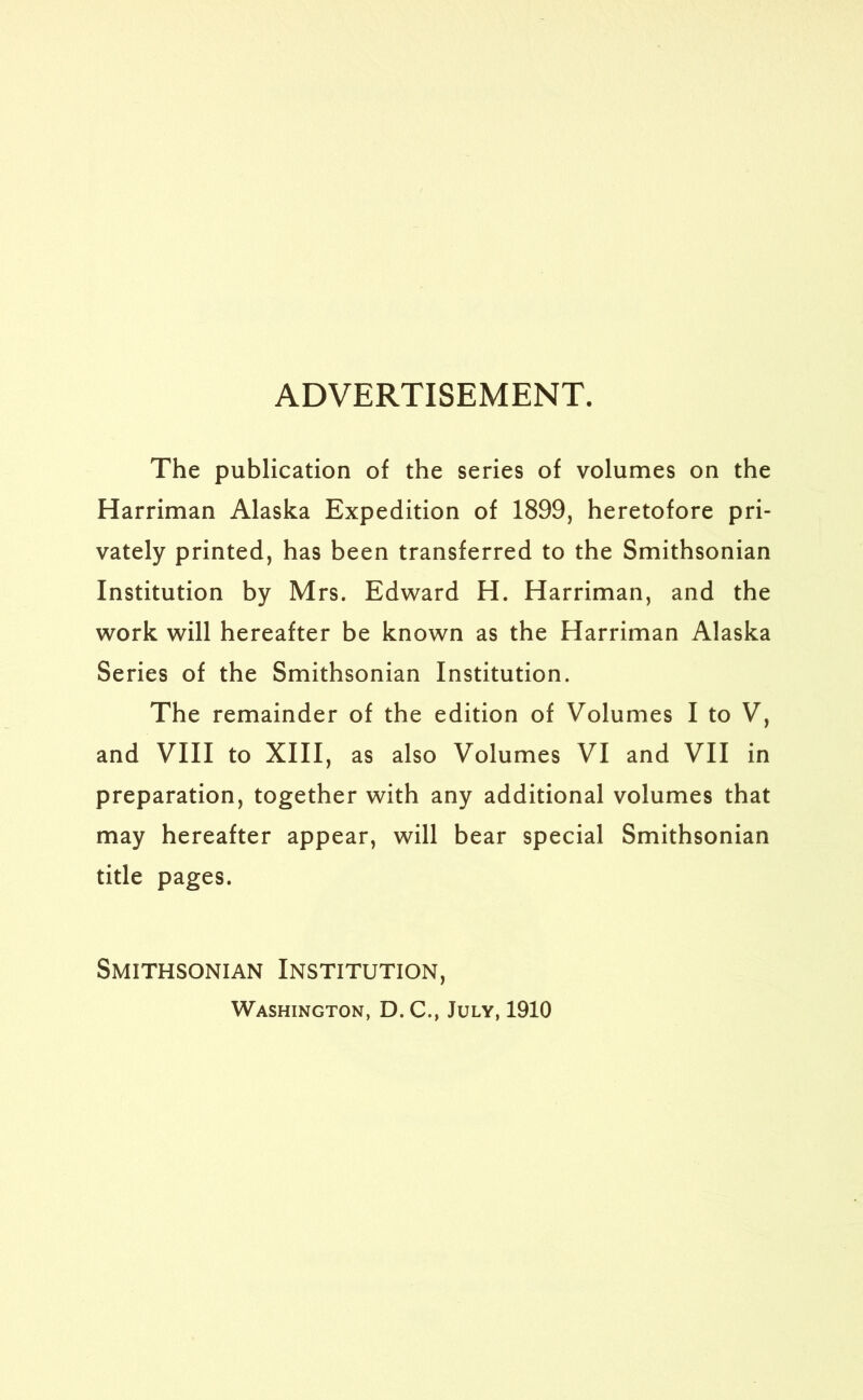 ADVERTISEMENT. The publication of the series of volumes on the Harriman Alaska Expedition of 1899, heretofore pri- vately printed, has been transferred to the Smithsonian Institution by Mrs. Edward H. Harriman, and the work will hereafter be known as the Harriman Alaska Series of the Smithsonian Institution. The remainder of the edition of Volumes I to V, and VIII to XIII, as also Volumes VI and VII in preparation, together with any additional volumes that may hereafter appear, will bear special Smithsonian title pages. Smithsonian Institution, Washington, D. C., July, 1910