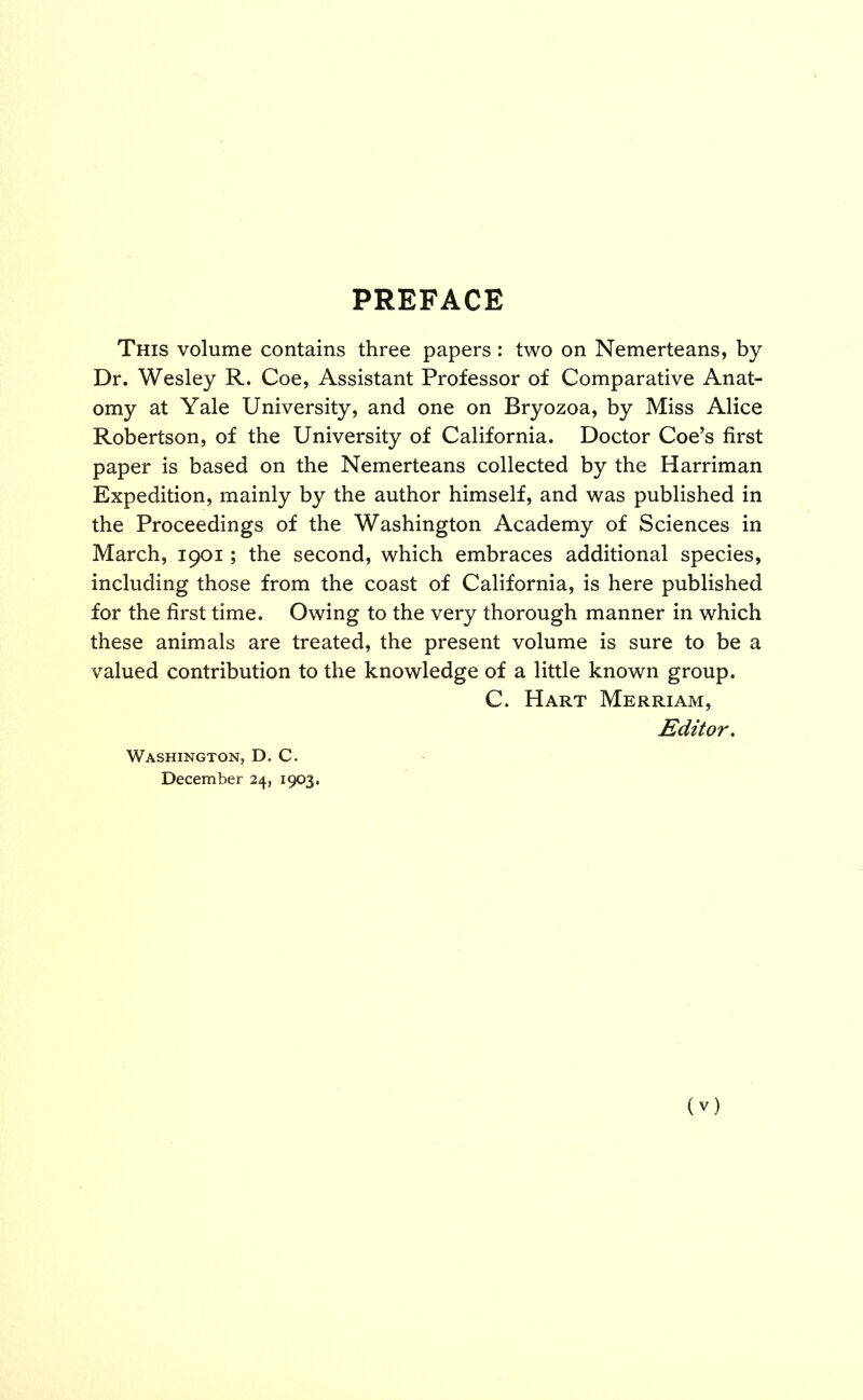 PREFACE This volume contains three papers: two on Nemerteans, by Dr. Wesley R. Coe, Assistant Professor of Comparative Anat- omy at Yale University, and one on Bryozoa, by Miss Alice Robertson, of the University of California. Doctor Coe’s first paper is based on the Nemerteans collected by the Harriman Expedition, mainly by the author himself, and was published in the Proceedings of the Washington Academy of Sciences in March, 1901; the second, which embraces additional species, including those from the coast of California, is here published for the first time. Owing to the very thorough manner in which these animals are treated, the present volume is sure to be a valued contribution to the knowledge of a little known group. C. Hart Merriam, Editor. Washington, D. C. December 24, 1903.