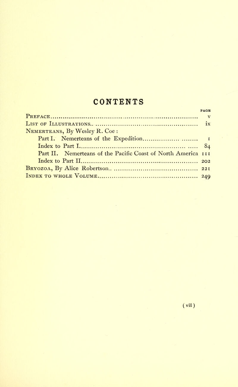 CONTENTS PAGE Preface v List of Illustrations.. ix Nemerteans, By Wesley R. Coe : Part I. Nemerteans of the Expedition i Index to Part I 84 Part II. Nemerteans of the Pacific Coast of North America m Index to Part II 202 Bryozoa, By Alice Robertson 221 Index to whole Volume... 249