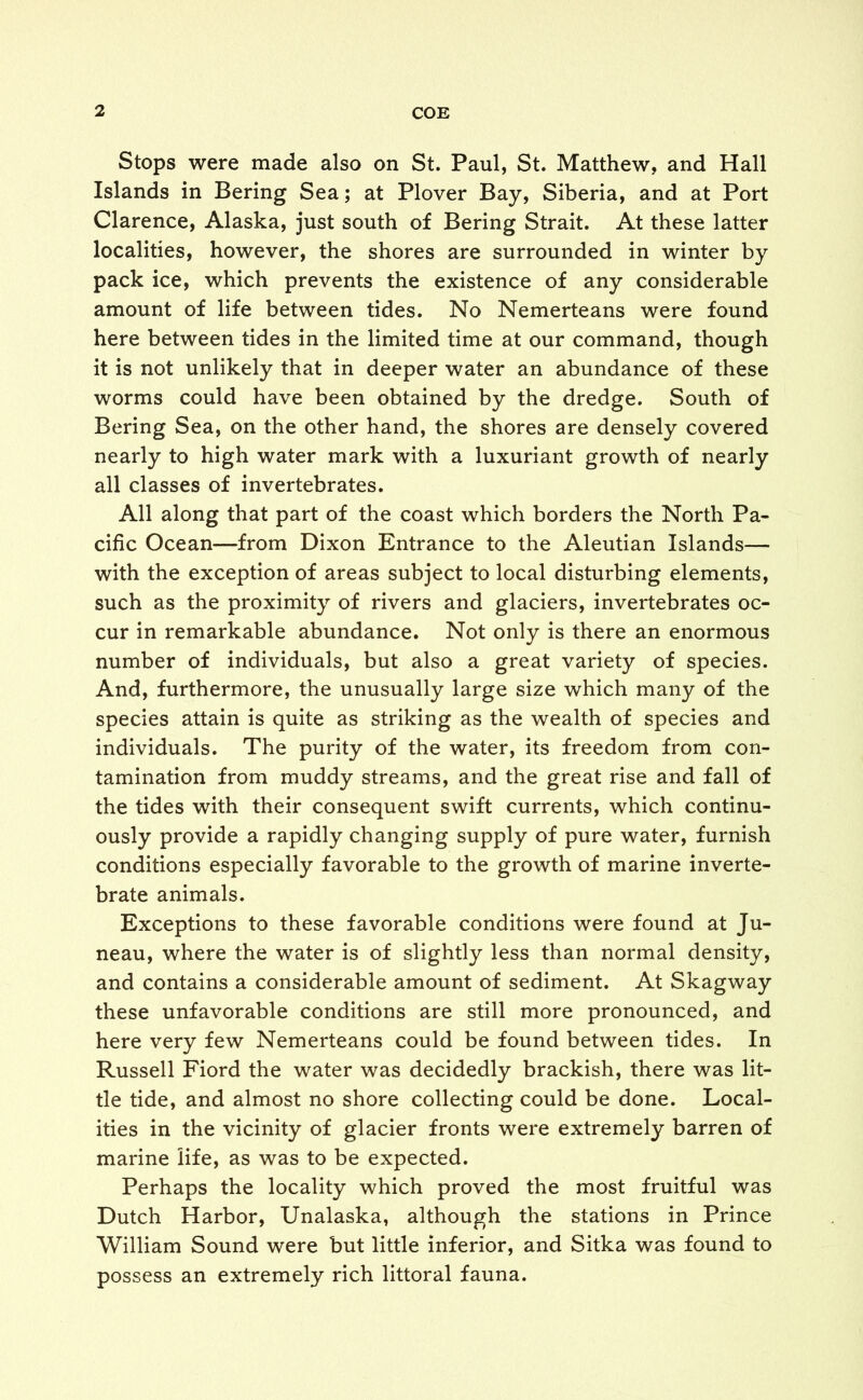 Stops were made also on St. Paul, St. Matthew, and Hall Islands in Bering Sea; at Plover Bay, Siberia, and at Port Clarence, Alaska, just south of Bering Strait. At these latter localities, however, the shores are surrounded in winter by pack ice, which prevents the existence of any considerable amount of life between tides. No Nemerteans were found here between tides in the limited time at our command, though it is not unlikely that in deeper water an abundance of these worms could have been obtained by the dredge. South of Bering Sea, on the other hand, the shores are densely covered nearly to high water mark with a luxuriant growth of nearly all classes of invertebrates. All along that part of the coast which borders the North Pa- cific Ocean—from Dixon Entrance to the Aleutian Islands— with the exception of areas subject to local disturbing elements, such as the proximity of rivers and glaciers, invertebrates oc- cur in remarkable abundance. Not only is there an enormous number of individuals, but also a great variety of species. And, furthermore, the unusually large size which many of the species attain is quite as striking as the wealth of species and individuals. The purity of the water, its freedom from con- tamination from muddy streams, and the great rise and fall of the tides with their consequent swift currents, which continu- ously provide a rapidly changing supply of pure water, furnish conditions especially favorable to the growth of marine inverte- brate animals. Exceptions to these favorable conditions were found at Ju- neau, where the water is of slightly less than normal density, and contains a considerable amount of sediment. At Skagway these unfavorable conditions are still more pronounced, and here very few Nemerteans could be found between tides. In Russell Fiord the water was decidedly brackish, there was lit- tle tide, and almost no shore collecting could be done. Local- ities in the vicinity of glacier fronts were extremely barren of marine life, as was to be expected. Perhaps the locality which proved the most fruitful was Dutch Harbor, Unalaska, although the stations in Prince William Sound were but little inferior, and Sitka was found to possess an extremely rich littoral fauna.