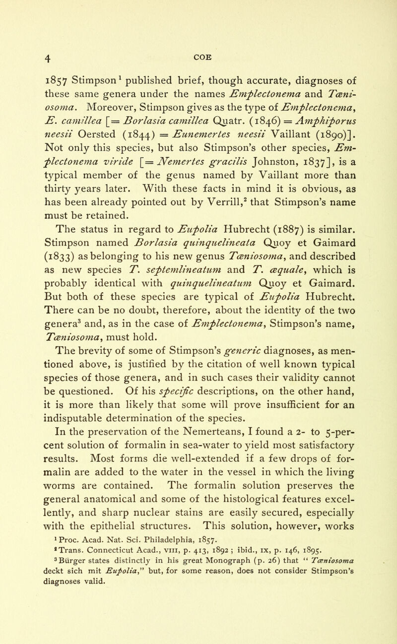 1857 Stimpson1 published brief, though accurate, diagnoses of these same genera under the names Emplectonema and Tceni- osoma. Moreover, Stimpson gives as the type of Emplectonema, E. camillea [= Borlasia camillea Quatr. (1846) = Amphiporus neesii Oersted (1844) — Eunemertes neesii Vaillant (1890)]. Not only this species, but also Stimpson’s other species, Em- plectonema viride [= Nemertes gracilis Johnston, 1837], is a typical member of the genus named by Vaillant more than thirty years later. With these facts in mind it is obvious, as has been already pointed out by Verrill,2 that Stimpson’s name must be retained. The status in regard to Eupolia Hubrecht (1887) is similar. Stimpson named Borlasia quinquelineata Quoy et Gaimard (1833) as belonging to his new genus Tcenioso?na, and described as new species T. septemlineatum and T. cequale, which is probably identical with quinquelineatum Quoy et Gaimard. But both of these species are typical of Eupolia Hubrecht. There can be no doubt, therefore, about the identity of the two genera3 and, as in the case of Emplectonema, Stimpson’s name, Tceniosoma, must hold. The brevity of some of Stimpson’s generic diagnoses, as men- tioned above, is justified by the citation of well known typical species of those genera, and in such cases their validity cannot be questioned. Of his specific descriptions, on the other hand, it is more than likely that some will prove insufficient for an indisputable determination of the species. In the preservation of the Nemerteans, I found a 2- to 5-per- cent solution of formalin in sea-water to yield most satisfactory results. Most forms die well-extended if a few drops of for- malin are added to the water in the vessel in which the living worms are contained. The formalin solution preserves the general anatomical and some of the histological features excel- lently, and sharp nuclear stains are easily secured, especially with the epithelial structures. This solution, however, works ^roc. Acad. Nat. Sci. Philadelphia, 1857. 8Trans. Connecticut Acad., vm, p. 413, 1892 ; ibid., ix, p. 146, 1895. 3 Burger states distinctly in his great Monograph (p. 26) that “ Tceniosoma deckt sich mit Eupolia,” but, for some reason, does not consider Stimpson’s diagnoses valid.