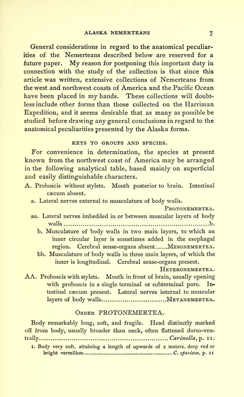 General considerations in regard to the anatomical peculiar- ities of the Nemerteans described below are reserved for a future paper. My reason for postponing this important duty in connection with the study of the collection is that since this article was written, extensive collections of Nemerteans from the west and northwest coasts of America and the Pacific Ocean have been placed in my hands. These collections will doubt- less include other forms than those collected on the Harriman Expedition, and it seems desirable that as many as possible be studied before drawing any general conclusions in regard to the anatomical peculiarities presented by the Alaska forms. KEYS TO GROUPS AND SPECIES. For convenience in determination, the species at present known from the northwest coast of America may be arranged in the following analytical table, based mainly on superficial and easily distinguishable characters. A. Proboscis without stylets. Mouth posterior to brain. Intestinal caecum absent. a. Lateral nerves external to musculature of body walls. Protonemertea. aa. Lateral nerves imbedded in or between muscular layers of body walls b. b. Musculature of body walls in two main layers, to which an inner circular layer is sometimes added in the esophagal region. Cerebral sense-organs absent Mesonemertea. bb. Musculature of body walls in three main layers, of which the inner is longitudinal. Cerebral sense-organs present. Heteronemertea. AA. Proboscis with stylets. Mouth in front of brain, usually opening with proboscis in a single terminal or subterminal pore. In- testinal caecum present. Lateral nerves internal to muscular layers of body walls Metanemertea. Order PROTONEMERTEA. Body remarkably long, soft, and fragile. Head distinctly marked off from body, usually broader than neck, often flattened dorso-ven- trally Carinella, p. 11. l. Body very soft, attaining a length of upwards of 2 meters, deep red or bright vermilion C. sfleciosa, p. 11