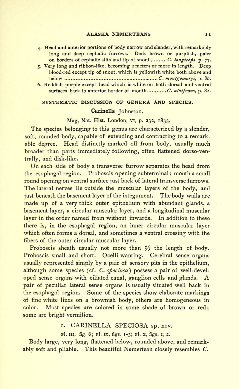 4. Head and anterior portions of body narrow and slender, with remarkably long and deep cephalic furrows. Dark brown or purplish, paler on borders of cephalic slits and tip of snout C. longiceps, p. 77. 5. Very long and ribbon-like, becoming 2 meters or more in length. Deep blood-red except tip of snout, which is yellowish white both above and below C. montgomeryi, p. 80. 6. Reddish purple except head which is white on both dorsal and ventral surfaces back to anterior border of mouth C. albifrons, p. 82. SYSTEMATIC DISCUSSION OF GENERA AND SPECIES. Carinella Johnston. Mag. Nat. Hist. London, vi, p. 232, 1833. The species belonging to this genus are characterized by a slender, soft, rounded body, capable of extending and contracting to a remark- able degree. Head distinctly marked off from body, usually much broader than parts immediately following, often flattened dorso-ven- trally, and disk-like. On each side of body a transverse furrow separates the head from the esophagal region. Proboscis opening subterminal; mouth a small round opening on ventral surface just back of lateral transverse furrows. The lateral nerves lie outside the muscular layers of the body, and just beneath the basement layer of the integument. The body walls are made up of a very thick outer epithelium with abundant glands, a basement layer, a circular muscular layer, and a longitudinal muscular layer in the order named from without inwards. In addition to these there is, in the esophagal region, an inner circular muscular layer which often forms a dorsal, and sometimes a ventral crossing with the fibers of the outer circular muscular layer. Proboscis sheath usually not more than Yi the length of body. Proboscis small and short. Ocelli wanting. Cerebral sense organs usually represented simply by a pair of sensory pits in the epithelium, although some species (cf. C. speciosa) possess a pair of well-devel- oped sense organs with ciliated canal, ganglion cells and glands. A pair of peculiar lateral sense organs is usually situated well back in the esophagal region. Some of the species show elaborate markings of fine white lines on a brownish body, others are homogeneous in color. Most species are colored in some shade of brown or red; some are bright vermilion. 1. CARINELLA SPECIOSA sp. nov. pi. hi, fig. 6; p1. ix, figs. 1-3; pi. x, figs. 1, 2. Body large, very long, flattened below, rounded above, and remark- ably soft and pliable. This beautiful Nemertean closely resembles C.